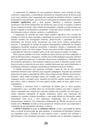 26
A compreensão de cidadania em uma perspectiva histórica, como resultado de lutas,
confrontos e negociações, e constituída por intermédio de conquistas sociais de direitos, pode
servir como referência para a organização dos conteúdos da disciplina histórica. A partir de
problemáticas contemporâneas, que envolvem a constituição da cidadania, pode-se selecionar
conteúdos significativos para a atual geração. Identificar e selecionar conteúdos
significativos são tarefas fundamentais dos professores, uma vez que se constata a evidência
de que é impossível ensinar “toda a história da humanidade”, exigindo a escolha de temas que
possam responder às problemáticas contundentes vividas pela nossa sociedade, tais como as
discriminações étnicas e culturais, a pobreza e o analfabetismo.
A organização de conteúdos por temas requer cuidados específicos com a escolha dos
métodos. O estudo de temas articulado à apropriação de conceitos ocorre por intermédio de
métodos oriundos das investigações históricas, desenvolvendo a capacidade de extrair
informações das diversas fontes documentais tais como textos escritos, iconográficos,
musicais. A apropriação do método da pesquisa historiográfica, reelaborada em situações
pedagógicas, possibilita interpretar documentos e estabelecer relações e comparações entre
problemáticas atuais e de outros tempos. Torna-se necessário escolher métodos que auxiliem
a capacidade de relativizar as próprias ações e as de outras pessoas no tempo e no espaço.
Dessa maneira, trabalhar com temas variados em épocas diversas, de forma comparada e a
partir de diferentes fontes e linguagens, constitui uma escolha pedagógica que pode contribuir
de forma significativa para que os educandos desenvolvam competências e habilidades que
lhes permitam apreender as várias durações temporais nas quais os diferentes sujeitos sociais
desenvolveram ou desenvolvem suas ações, condição básica para que sejam identificadas as
semelhanças, diferenças, mudanças e permanências existentes no processo histórico.
O trabalho permanente com pesquisas orientadas a partir da sala de aula constitui
importante alternativa para viabilizar essas sugestões pedagógicas. Sugestões que pretendem
desenvolver no aluno a capacidade de refletir sobre o tempo presente também como processo.
Entender o atual estágio tecnológico requer, por exemplo, que o aluno entenda o que é a
linguagem escrita e seu papel social, situando-a nos diversos suportes usados pelos homens
para criá-la e dela se apropriar, tais como papiros, pedras, placas de barro, papel, livros e
computadores.
Finalmente, é necessário frisar a contribuição da história para as novas gerações,
considerando-se que a sociedade atual vive um presente contínuo, que tende a esquecer e
anular a importância das relações que o presente mantém com o passado. Nos dias atuais, a
cultura capitalista impregnada de dogmas consumistas fornece uma valorização das
mudanças no moderno cotidiano tecnológico e uma ampla difusão de informações sempre
apresentadas como novas e com explicações simplificadas que as reduzem aos
acontecimentos imediatos. Um compromisso fundamental da História encontra-se na sua
relação com a Memória, livrando as novas gerações da “amnésia social” que compromete a
constituição de suas identidades individuais e coletivas.
O direito à memória faz parte da cidadania cultural e revela a necessidade de debates
sobre o conceito de preservação das obras humanas. A constituição do Patrimônio Cultural e
sua importância para a formação de uma memória social e nacional sem exclusões e
discriminações é uma abordagem necessária a ser realizada com os educandos, situando-os
 