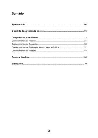 3
Sumário
Apresentação ..........................................................................................................04
O sentido do aprendizado na área ........................................................................06
Competências e habilidades .................................................................................12
Conhecimentos de História .......................................................................................21
Conhecimentos de Geografia....................................................................................30
Conhecimentos de Sociologia, Antropologia e Política .............................................37
Conhecimentos de Filosofia......................................................................................45
Rumos e desafios....................................................................................................66
Bibliografia ..............................................................................................................70
 