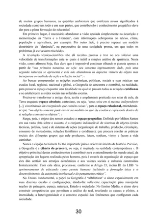 30
de muitos grupos humanos, as questões ambientais que conferem novos significados à
sociedade como um todo e em suas partes, que contribuição o conhecimento geográfico deve
dar para a plena formação do educando?
Em primeiro lugar, é necessário abandonar a visão apoiada simplesmente na descrição e
memorização da “Terra e o Homem”, com informações sobrepostas do relevo, clima,
população e agricultura, por exemplo. Por outro lado, é preciso superar um modelo
doutrinário de “denúncia”, na perspectiva de uma sociedade pronta, em que todos os
problemas já estivessem resolvidos.
A revolução técnico-científica não dá receitas prontas e traz no seu interior uma
velocidade de transformações ante as quais é inútil a simples análise da aparência. Nesta
visão, como afirmou Soja, fica claro que é impossível continuar olhando o planeta apenas a
partir de “sua primeira natureza, ou seja: seu contexto ingenuamente dado, pois uma
segunda natureza se apresenta e esta não abandonou os aspectos visíveis do objeto mas
incorporou o resultado da ação e relação social”. 5
Ao buscar compreender as relações econômicas, políticas, sociais e suas práticas nas
escalas local, regional, nacional e global, a Geografia se concentra e contribui, na realidade,
para pensar o espaço enquanto uma totalidade na qual se passam todas as relações cotidianas
e se estabelecem as redes sociais nas referidas escalas.
Precisa-se transformar a antiga idéia, aceita e amplamente praticada nas salas de aula, da
Terra enquanto espaço absoluto, cartesiano, ou seja, “uma coisa em si mesma, independente
[...], constituindo um receptáculo que contém coisas”, para o espaço relacional, entendendo-
se que “um objeto somente pode existir na medida em que ele contém e representa dentro de
si relações com outros objetos”. 6
Surge, pois, o objeto dos nossos estudos: o espaço geográfico. Definido por Milton Santos
em sua vasta obra sobre o assunto, é o conjunto indissociável de sistemas de objetos (redes
técnicas, prédios, ruas) e de sistemas de ações (organização do trabalho, produção, circulação,
consumo de mercadorias, relações familiares e cotidianas), que procura revelar as práticas
sociais dos diferentes grupos que nele produzem, lutam, sonham, vivem e fazem a vida
caminhar.
Nunca o espaço do homem foi tão importante para o desenvolvimento da história. Por isso,
a Geografia é a ciência do presente, ou seja, é inspirada na realidade contemporânea 7. O
objetivo principal destes conhecimentos é contribuir para o entendimento do mundo atual, da
apropriação dos lugares realizada pelos homens, pois é através da organização do espaço que
eles dão sentido aos arranjos econômicos e aos valores sociais e culturais construídos
historicamente. Com esta idéia, procura-se, conforme o Artigo 35, inciso III da LDB “o
aprimoramento do educando como pessoa humana incluindo a formação ética e o
desenvolvimento da autonomia intelectual e do pensamento crítico”.
No Ensino Fundamental, o papel da Geografia é “alfabetizar” o aluno espacialmente em
suas diversas escalas e configurações, dando-lhe suficiente capacitação para manipular
noções de paisagem, espaço, natureza, Estado e sociedade. No Ensino Médio, o aluno deve
construir competências que permitam a análise do real, revelando as causas e efeitos, a
intensidade, a heterogeneidade e o contexto espacial dos fenômenos que configuram cada
sociedade.
 
