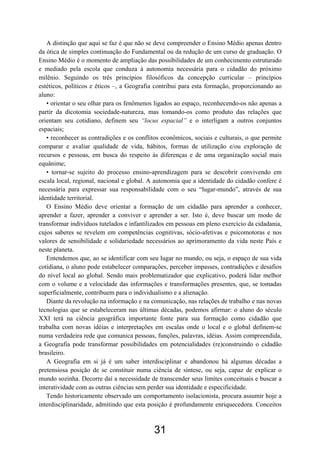 31
A distinção que aqui se faz é que não se deve compreender o Ensino Médio apenas dentro
da ótica de simples continuação do Fundamental ou da redução de um curso de graduação. O
Ensino Médio é o momento de ampliação das possibilidades de um conhecimento estruturado
e mediado pela escola que conduza à autonomia necessária para o cidadão do próximo
milênio. Seguindo os três princípios filosóficos da concepção curricular – princípios
estéticos, políticos e éticos –, a Geografia contribui para esta formação, proporcionando ao
aluno:
• orientar o seu olhar para os fenômenos ligados ao espaço, reconhecendo-os não apenas a
partir da dicotomia sociedade-natureza, mas tomando-os como produto das relações que
orientam seu cotidiano, definem seu “locus espacial” e o interligam a outros conjuntos
espaciais;
• reconhecer as contradições e os conflitos econômicos, sociais e culturais, o que permite
comparar e avaliar qualidade de vida, hábitos, formas de utilização e/ou exploração de
recursos e pessoas, em busca do respeito às diferenças e de uma organização social mais
equânime;
• tornar-se sujeito do processo ensino-aprendizagem para se descobrir convivendo em
escala local, regional, nacional e global. A autonomia que a identidade do cidadão confere é
necessária para expressar sua responsabilidade com o seu “lugar-mundo”, através de sua
identidade territorial.
O Ensino Médio deve orientar a formação de um cidadão para aprender a conhecer,
aprender a fazer, aprender a conviver e aprender a ser. Isto é, deve buscar um modo de
transformar indivíduos tutelados e infantilizados em pessoas em pleno exercício da cidadania,
cujos saberes se revelem em competências cognitivas, sócio-afetivas e psicomotoras e nos
valores de sensibilidade e solidariedade necessários ao aprimoramento da vida neste País e
neste planeta.
Entendemos que, ao se identificar com seu lugar no mundo, ou seja, o espaço de sua vida
cotidiana, o aluno pode estabelecer comparações, perceber impasses, contradições e desafios
do nível local ao global. Sendo mais problematizador que explicativo, poderá lidar melhor
com o volume e a velocidade das informações e transformações presentes, que, se tomadas
superficialmente, contribuem para o individualismo e a alienação.
Diante da revolução na informação e na comunicação, nas relações de trabalho e nas novas
tecnologias que se estabeleceram nas últimas décadas, podemos afirmar: o aluno do século
XXI terá na ciência geográfica importante fonte para sua formação como cidadão que
trabalha com novas idéias e interpretações em escalas onde o local e o global definem-se
numa verdadeira rede que comunica pessoas, funções, palavras, idéias. Assim compreendida,
a Geografia pode transformar possibilidades em potencialidades (re)construindo o cidadão
brasileiro.
A Geografia em si já é um saber interdisciplinar e abandonou há algumas décadas a
pretensiosa posição de se constituir numa ciência de síntese, ou seja, capaz de explicar o
mundo sozinha. Decorre daí a necessidade de transcender seus limites conceituais e buscar a
interatividade com as outras ciências sem perder sua identidade e especificidade.
Tendo historicamente observado um comportamento isolacionista, procura assumir hoje a
interdisciplinaridade, admitindo que esta posição é profundamente enriquecedora. Conceitos
 