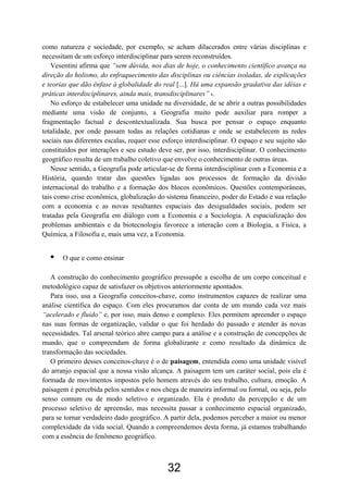 32
como natureza e sociedade, por exemplo, se acham dilacerados entre várias disciplinas e
necessitam de um esforço interdisciplinar para serem reconstruídos.
Vesentini afirma que “sem dúvida, nos dias de hoje, o conhecimento científico avança na
direção do holismo, do enfraquecimento das disciplinas ou ciências isoladas, de explicações
e teorias que dão ênfase à globalidade do real [...]. Há uma expansão gradativa das idéias e
práticas interdisciplinares, ainda mais, transdisciplinares” 8.
No esforço de estabelecer uma unidade na diversidade, de se abrir a outras possibilidades
mediante uma visão de conjunto, a Geografia muito pode auxiliar para romper a
fragmentação factual e descontextualizada. Sua busca por pensar o espaço enquanto
totalidade, por onde passam todas as relações cotidianas e onde se estabelecem as redes
sociais nas diferentes escalas, requer esse esforço interdisciplinar. O espaço e seu sujeito são
constituídos por interações e seu estudo deve ser, por isso, interdisciplinar. O conhecimento
geográfico resulta de um trabalho coletivo que envolve o conhecimento de outras áreas.
Nesse sentido, a Geografia pode articular-se de forma interdisciplinar com a Economia e a
História, quando tratar das questões ligadas aos processos de formação da divisão
internacional do trabalho e a formação dos blocos econômicos. Questões contemporâneas,
tais como crise econômica, globalização do sistema financeiro, poder do Estado e sua relação
com a economia e as novas resultantes espaciais das desigualdades sociais, podem ser
tratadas pela Geografia em diálogo com a Economia e a Sociologia. A espacialização dos
problemas ambientais e da biotecnologia favorece a interação com a Biologia, a Física, a
Química, a Filosofia e, mais uma vez, a Economia.
• O que e como ensinar
A construção do conhecimento geográfico pressupõe a escolha de um corpo conceitual e
metodológico capaz de satisfazer os objetivos anteriormente apontados.
Para isso, usa a Geografia conceitos-chave, como instrumentos capazes de realizar uma
análise científica do espaço. Com eles procuramos dar conta de um mundo cada vez mais
“acelerado e fluido” e, por isso, mais denso e complexo. Eles permitem apreender o espaço
nas suas formas de organização, validar o que foi herdado do passado e atender às novas
necessidades. Tal arsenal teórico abre campo para a análise e a construção de concepções de
mundo, que o compreendam de forma globalizante e como resultado da dinâmica de
transformação das sociedades.
O primeiro desses conceitos-chave é o de paisagem, entendida como uma unidade visível
do arranjo espacial que a nossa visão alcança. A paisagem tem um caráter social, pois ela é
formada de movimentos impostos pelo homem através do seu trabalho, cultura, emoção. A
paisagem é percebida pelos sentidos e nos chega de maneira informal ou formal, ou seja, pelo
senso comum ou de modo seletivo e organizado. Ela é produto da percepção e de um
processo seletivo de apreensão, mas necessita passar a conhecimento espacial organizado,
para se tornar verdadeiro dado geográfico. A partir dela, podemos perceber a maior ou menor
complexidade da vida social. Quando a compreendemos desta forma, já estamos trabalhando
com a essência do fenômeno geográfico.
 