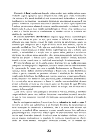 33
O conceito de lugar guarda uma dimensão prático-sensível que a análise vai aos poucos
revelando. Lugar é a porção do espaço apropriável para a vida, que é vivido, reconhecido e
cria identidade. Ele possui densidade técnica, comunicacional, informacional e normativa.
Guarda em si o movimento da vida, enquanto dimensão do tempo passado e presente. É nele
que se dá a cidadania, o quadro das mediações se torna claro e a relação sujeito-objeto direta.
É no lugar que ocorrem as relações de consenso e conflito, dominação e resistência. É a base
da reprodução da vida, da tríade cidadão-identidade-lugar, da reflexão sobre o cotidiano, onde
o banal e o familiar revelam as transformações do mundo e servem de referência para
identificá-las e explicá-las.
Os conceitos de território e territorialidade enquanto espaço definido e delimitado por e
a partir das relações de poder, ou seja, quem domina ou influencia e como domina e
influencia uma área. Implica avançar da noção simplista de caracterização natural ou
econômica por contigüidade para a noção de divisão social. Todo território, seja ele um
quarteirão na cidade de Nova York, seja uma aldeia indígena na Amazônia, é definido e
delimitado segundo as relações de poder, domínio e apropriação que nele se instalam. Desta
maneira, a territorialidade é a relação entre os agentes sociais, políticos e econômicos,
interferindo na gestão do espaço geográfico; não é apenas uma expressão cartográfica. Ela
refere-se aos projetos e práticas desses agentes, numa dimensão concreta, funcional,
simbólica, afetiva, e manifesta-se em escala desde as mais simples às mais complexas.
Devemos ter clareza que, em Geografia, usamos diferentes tipos de escala: uma escala
cartográfica e a outra geográfica. Na primeira, destaca-se o mapa como um dado instrumental
de representação do espaço, num recurso apoiado dominantemente na Matemática. Na
segunda, a ênfase é dada ao fenômeno espacial que se discute. Esta é a escala de análise que
enfrenta e procura responder os problemas referentes à distribuição dos fenômenos. A
complexidade do fenômeno da cidadania, por exemplo, requer que se opere com diferentes
escalas, articulando suas dimensões locais, nacionais e globais. Neste sentido, a cidadania não
deve ser entendida apenas sob o aspecto formal do vínculo a uma nacionalidade, devendo
apontar a dimensão vivencial de seu exercício, como um fenômeno do lugar. De forma
inversa, não podemos compreender a poluição atômica só no lugar, mas devemos tratá-la
enquanto fenômeno global.
Assim sendo, a escala é uma estratégia de apreensão da realidade. Portanto, é importante
compreendê-la não apenas como problema dimensional, mas também fenomenal, na medida
em que ela é um instrumento conceitual prioritário para a compreensão da articulação dos
fenômenos.
Por fim, um importante conjunto de conceitos refere-se à globalização, técnica e redes. É
necessário ter clareza que a globalização é um fenômeno decorrente da implementação de
novas tecnologias de comunicação e informação, isto é, de novas redes técnicas, que
permitem a circulação de idéias, mensagens, pessoas e mercadorias num ritmo acelerado, e
que acabaram por criar a interconexão entre os lugares em tempo simultâneo. Neste processo,
tiveram papel destacado a instalação de redes técnicas, incluindo-se a indústria cultural, a
ação de empresas multinacionais e a circulação do capital, que intensificaram as relações
sociais em escala mundial, interligando localidades distantes, de tal maneira que
 