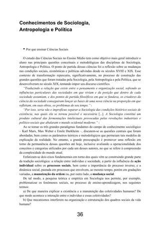 36
Conhecimentos de Sociologia,
Antropologia e Política
• Por que ensinar Ciências Sociais
O estudo das Ciências Sociais no Ensino Médio tem como objetivo mais geral introduzir o
aluno nas principais questões conceituais e metodológicas das disciplinas de Sociologia,
Antropologia e Política. O ponto de partida dessas ciências foi a reflexão sobre as mudanças
nas condições sociais, econômicas e políticas advindas desde os séculos XVIII e XIX. Esse
contexto de transformação repercutiu, significativamente, no processo de construção das
grandes questões que foram tratadas pela Sociologia, pela Antropologia e pela Política, que se
desenvolveram no século XIX, tentando impor seu discurso científico.
“Traduzindo a relação que existe entre o pensamento e organização social, sofrendo as
influências particulares das sociedades em que viviam e da posição que dentro de cada
sociedade assumiam, e dos pontos de partida filosóficos em que se fundava, os criadores da
ciência da sociedade conseguiram lançar as bases de uma nova ciência na proporção em que
refletiam, em suas obras, os problemas de seu tempo.” 1
“Por isso, seria vão e improfícuo separar a Sociologia das condições histórico-sociais de
existência, nas quais ela se tornou possível e necessária [...]. A Sociologia constitui um
produto cultural das fermentações intelectuais provocadas pelas revoluções industriais e
político-sociais que abalaram o mundo ocidental moderno.” 2
Ao se tomar os três grandes paradigmas fundantes do campo de conhecimento sociológico
– Karl Marx, Max Weber e Emile Durkheim –, discutem-se as questões centrais que foram
abordadas, bem como os parâmetros teóricos e metodológicos que permeiam tais modelos de
explicação da realidade. No entanto, a grande preocupação é promover uma reflexão em
torno da permanência dessas questões até hoje, inclusive avaliando a operacionalidade dos
conceitos e categorias utilizados por cada um desses autores, no que se refere à compreensão
da complexidade do mundo atual.
Enfatizam-se dois eixos fundamentais em torno dos quais vêm se construindo grande parte
da tradição sociológica: a relação entre indivíduo e sociedade, a partir da influência da ação
individual sobre os processos sociais, bem como a importância do processo inverso, e a
dinâmica social, pautada em processos que envolvem, ao mesmo tempo, porém em gradações
variadas, a manutenção da ordem ou, por outro lado, a mudança social.
De tal modo, a pesquisa teórica e empírica em Sociologia nos permite, por exemplo,
problematizar os fenômenos sociais, no processo de ensino-aprendizagem, nos seguintes
termos:
a) De que maneira explicar a existência e a manutenção das coletividades humanas? De
que modo acontece a interação entre o indivíduo e essas coletividades?
b) Que mecanismos interferem na organização e estruturação dos quadros sociais da vida
humana?
 