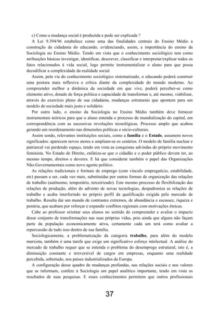 37
c) Como a mudança social é produzida e pode ser explicada ?
A Lei 9.394/96 estabelece como uma das finalidades centrais do Ensino Médio a
construção da cidadania do educando, evidenciando, assim, a importância do ensino da
Sociologia no Ensino Médio. Tendo em vista que o conhecimento sociológico tem como
atribuições básicas investigar, identificar, descrever, classificar e interpretar/explicar todos os
fatos relacionados à vida social, logo permite instrumentalizar o aluno para que possa
decodificar a complexidade da realidade social.
Assim, pela via do conhecimento sociológico sistematizado, o educando poderá construir
uma postura mais reflexiva e crítica diante da complexidade do mundo moderno. Ao
compreender melhor a dinâmica da sociedade em que vive, poderá perceber-se como
elemento ativo, dotado de força política e capacidade de transformar e, até mesmo, viabilizar,
através do exercício pleno de sua cidadania, mudanças estruturais que apontem para um
modelo de sociedade mais justo e solidário.
Por outro lado, o ensino da Sociologia no Ensino Médio também deve fornecer
instrumentais teóricos para que o aluno entenda o processo de mundialização do capital, em
correspondência com as sucessivas revoluções tecnológicas. Processo amplo que acabou
gerando um reordenamento nas dimensões políticas e sócio-culturais.
Assim sendo, relevantes instituições sociais, como a família e o Estado, assumem novos
significados: aparecem novos atores e ampliam-se os cenários. O modelo de família nuclear e
patriarcal vai perdendo espaço, tendo em vista as conquistas advindas do próprio movimento
feminista. No Estado de Direito, enfatiza-se que o cidadão e o poder público devem ter, ao
mesmo tempo, direitos e deveres. E há que considerar também o papel das Organizações
Não-Governamentais como novo agente político.
As relações tradicionais e formais de emprego (com vínculo empregatício, estabilidade,
etc) passam a ser, cada vez mais, substituídas por outras formas de organização das relações
de trabalho (autônomo, temporário, terceirizado). Este mesmo processo de flexibilização das
relações de produção, além do advento de novas tecnologias, despadroniza as relações de
trabalho e acaba interferindo no próprio perfil da qualificação exigida pelo mercado de
trabalho. Resulta daí um mundo de contrastes extremos, de abundância e escassez, riqueza e
penúria, que acabam por reforçar e expandir conflitos regionais com motivações étnicas.
Cabe ao professor orientar seus alunos no sentido de compreender e avaliar o impacto
desse conjunto de transformações nas suas próprias vidas, pois ainda que alguns não façam
parte da população economicamente ativa, certamente cada um terá como avaliar a
repercussão de tudo isso dentro de sua família.
Sociologicamente, a problematização da categoria trabalho, para além do modelo
marxista, também é uma tarefa que exige um significativo esforço intelectual. A análise do
mercado de trabalho requer que se entenda o problema do desemprego estrutural, isto é, a
diminuição constante e irreversível de cargos em empresas, enquanto uma realidade
percebida, sobretudo, nos países industrializados da Europa.
A configuração desse quadro de mudanças profundas, nas relações sociais e nos valores
que as informam, confere à Sociologia um papel analítico importante, tendo em vista os
resultados de suas pesquisas. E esses conhecimentos permitem que outros profissionais
 