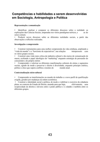 43
Competências e habilidades a serem desenvolvidas
em Sociologia, Antropologia e Política
Representação e comunicação
• Identificar, analisar e comparar os diferentes discursos sobre a realidade: as
explicações das Ciências Sociais, amparadas nos vários paradigmas teóricos, e as do
senso comum.
• Produzir novos discursos sobre as diferentes realidades sociais, a partir das
observações e reflexões realizadas.
Investigação e compreensão
• Construir instrumentos para uma melhor compreensão da vida cotidiana, ampliando a
“visão de mundo” e o “horizonte de expectativas”, nas relações interpessoais com
os vários grupos sociais.
• Construir uma visão mais crítica da indústria cultural e dos meios de comunicação de
massa, avaliando o papel ideológico do “marketing” enquanto estratégia de persuasão do
consumidor e do próprio eleitor.
• Compreender e valorizar as diferentes manifestações culturais de etnias e segmentos
sociais, agindo de modo a preservar o direito à diversidade, enquanto princípio estético,
político e ético que supera conflitos e tensões do mundo atual.
Contextualização sócio-cultural
• Compreender as transformações no mundo do trabalho e o novo perfil de qualificação
exigida, gerados por mudanças na ordem econômica.
• Construir a identidade social e política, de modo a viabilizar o exercício da cidadania
plena, no contexto do Estado de Direito, atuando para que haja, efetivamente, uma
reciprocidade de direitos e deveres entre o poder público e o cidadão e também entre os
diferentes grupos.
 