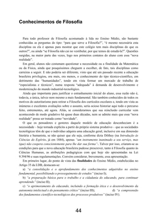 44
Conhecimentos de Filosofia
Para todo professor de Filosofia acostumado à lida no Ensino Médio, são bastante
conhecidas as perguntas do tipo: “para que serve a Filosofia?”, “é mesmo necessária esta
disciplina ou ela é apenas para mostrar que este colégio tem mais disciplinas do que os
outros?”, ou ainda “se Filosofia não cai no vestibular, por que temos de estudá-la?”. Questões
surgidas, na maior parte das vezes, logo nos primeiros contatos do aluno com essa “nova
realidade”.
Em geral, alunos não costumam questionar a necessidade ou a finalidade da Matemática
ou da Física, ainda que pouquíssimos cheguem a escolher, de fato, tais disciplinas como
carreiras a seguir. E não poderia ser diferente, visto que até um passado recente a educação
brasileira privilegiou, ora mais, ora menos, o conhecimento do tipo técnico-científico, em
detrimento das “humanidades”, tendo em vista formar um mercado de trabalho de
“especialistas e técnicos”, numa resposta “adequada” à demanda de desenvolvimento e
modernização do mundo industrial-tecnológico.
Ainda que importante para justificar o estranhamento inicial do aluno, essa razão não é,
todavia, a única, talvez nem mesmo a mais fundamental. São também conhecidos de todos os
motivos do autoritarismo para retirar a Filosofia dos currículos escolares e, tendo em vista as
inúmeras e excelentes avaliações sobre o assunto, seria ocioso historiar aqui todo o percurso
feito, entrementes, até agora. Aliás, se considerarmos que sua reinclusão curricular vem
acontecendo de modo gradativo há quase duas décadas, nem se admite mais que essa “nova
realidade” possa ser tratada como “novidade”.
O que os pensadores e gestores daquele modelo de educação desconheciam é a
necessidade – hoje tornada explícita a partir do próprio sistema produtivo – que as sociedades
tecnológicas têm de que o indivíduo adquira uma educação geral, inclusive em sua dimensão
literária e humanista, se não quiser que ele seja, conforme dizia Dilthey (na Introdução às
Ciências do Espírito, já em 1884), apenas “um instrumento inanimado a seu serviço, mas
(que) não coopera conscientemente para lhe dar sua forma”1. Talvez por isso, criaram-se as
condições para que a nova educação brasileira pudesse prescrever, tanto à Filosofia quanto às
Ciências Humanas, as atribuições pedagógicas com que hoje são apresentadas na Lei
9.394/96 e suas regulamentações. Convém considerar, brevemente, essa apresentação.
Em primeiro lugar, do ponto de vista das finalidades do Ensino Médio, estabelecidas no
Artigo 35 da LDB, destacam-se:
a) “a consolidação e o aprofundamento dos conhecimentos adquiridos no ensino
fundamental, possibilitando o prosseguimento de estudos” (inciso I);
b) “a preparação básica para o trabalho e a cidadania do educando, para continuar
aprendendo” (inciso II);
c) “o aprimoramento do educando, incluindo a formação ética e o desenvolvimento da
autonomia intelectual e do pensamento crítico” (inciso III); d) “a compreensão
dos fundamentos científico-tecnológicos dos processos produtivos” (inciso IV).
 