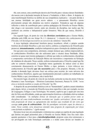 45
Há, com certeza, uma contribuição decisiva da Filosofia para o alcance dessas finalidades:
ela nasceu com a declarada intenção de buscar o Verdadeiro, o Belo, o Bom. A despeito de
uma transformação histórica no âmbito de sua competência explicativa – em parte devida à
sua enorme fertilidade em gerar novos saberes –, o pensamento filosófico resiste
precisamente porque não abandona seu motivo originário. Tratando-se aqui de algumas
reflexões a título de contribuição para a prática pedagógica da Filosofia no Ensino Médio,
não chega a ser necessário insistir, junto aos docentes da disciplina, nas razões que lhe
conferem seu enorme e indispensável poder formativo. Mais do que nunca, filosofar é
preciso!
Em segundo lugar, do ponto de vista das diretrizes curriculares para o Ensino Médio,
definidas pela LDB, em seu Artigo 36, § 1o destaca-se: “o domínio dos conhecimentos de
Filosofia e de Sociologia necessários ao exercício da cidadania” (inciso III).
A nova legislação educacional brasileira parece reconhecer, afinal, o próprio sentido
histórico da atividade filosófica e, por esse motivo, enfatiza a competência da Filosofia para
promover, sistematicamente, condições indispensáveis para a formação de cidadania plena!
Em que pese essa competência, entretanto, cumpre destacar que, embora imprescindíveis,
os conhecimentos filosóficos não são suficientes para o alcance dessa finalidade. Aliás,
constitui-se quase num truísmo pedagógico o afirmar que todos os conhecimentos, disciplinas
e componentes curriculares da Educação Básica são necessários e importantes na formação
de cidadania do educando. Nesse sentido, embora restaurando para a Filosofia o papel que lhe
cabe no contexto educacional, a legislação tratou igualmente de indicar como se deve
corretamente dimensioná-la no Ensino Médio: a rigor, portanto, o texto refere-se aos
conhecimentos da Filosofia que são necessários para o fim proposto. Destarte, a fim de
atender à demanda legal, devemos fazer um esforço para recortar, do vasto universo dos
conhecimentos filosóficos, aqueles que imediatamente precisam e podem ser trabalhados no
Ensino Médio, o que, convenhamos, não é tarefa fácil.
Em terceiro lugar, do ponto de vista de sua inclusão curricular na área de ensino Ciências
Humanas e suas Tecnologias – Diretrizes Curriculares Nacionais, Parecer No 15/98: “nesta
área se incluirão também os estudos de Filosofia” (p. 58).
A despeito de sua proximidade histórica com as “humanidades”, poderia causar estranheza
para alguns, talvez, a inserção da Filosofia nessa área específica e não, por exemplo, na área
de Linguagens, Códigos e suas Tecnologias. No entanto, supõe-se que a opção por esta área
não foi feita sem dificuldades, ainda que aproximações históricas e afinidades eletivas tenham
sido consideradas: “As múltiplas formas de interação que se podem prever entre as
disciplinas tal como tradicionalmente arroladas nas ‘grades curriculares’, fazem com que
toda proposição de áreas ou agrupamento das mesmas seja resultado de um corte que
carrega certo grau de arbitrariedade. Não há paradigma curricular capaz de abarcar a
todas. Nesse sentido, seria desastroso entender uma proposta de organização por áreas
como fechada ou definitiva.”2 (grifo nosso)
Devemos levar isso em consideração e referirmo-nos sempre ao espírito de uma legislação
que destina um papel primordial para a Filosofia no Ensino Médio. Isso fica mais claro
quando apontamos o foco para a interdisciplinaridade, proposta como eixo estruturante a
ser privilegiado em toda formulação curricular e o modo como devem ser tratados os
 