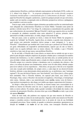 46
conhecimentos filosóficos, conforme indicado expressamente na Resolução 03/98, a saber, no
§ 2o, alínea b do Artigo 10 – “As propostas pedagógicas das escolas deverão assegurar
tratamento interdisciplinar e contextualizado para os conhecimentos de filosofia”. Assim, o
papel da Filosofia fica alargado e poderemos, a partir de qualquer posição em que estivermos,
ajudar a pôr em marcha a cooperação entre as diferentes perspectivas teóricas e pedagógicas
que compõem o universo escolar.
Trata-se aqui, então, de delinear alguns elementos que podem auxiliar na contextualização
mais adequada dos conhecimentos filosóficos no Ensino Médio. Tomando como ponto de
partida o referido inciso III § 1º do Artigo 36, evidenciam-se naturalmente três questões: (a)
que conhecimentos são necessários? (b) que Filosofia? e (c) de que aspectos deve-se recobrir
a concepção de cidadania assumida como norte educativo? É preciso, primeiro, tentar
aproximar-se de (b), examinar (c) e, só então, chegar à discussão de (a).
Não por acaso, como se apontou no início, o aluno do Ensino Médio faz perguntas a
respeito da “utilidade” da Filosofia. Aquém disso, no entanto, a questão mais elementar e à
qual retorna com particular insistência (talvez porque a mais intrigante) é: “o que é
Filosofia?”. Naturalmente que também não é mero acaso que o professor de Filosofia tenha,
em geral, dificuldades em respondê-la satisfatoriamente, suposto que ele não se limite a
repetir essa ou aquela definição mais ou menos clássica. Na verdade, o que é Filosofia
constitui-se, hoje, mais do que nunca, num problema filosófico.
Se, de um lado, a Filosofia não é uma ciência, ao menos não no sentido em que se usa a
palavra para designar tradições empíricas de pesquisa voltadas para a construção de modelos
abstratos dos fenômenos, e se não é, também, uma das belas artes, no sentido poiético de ser
uma atividade voltada especificamente para a criação de objetos concretos, de outro lado, a
Filosofia sempre teve conexões íntimas e duradouras com os resultados das ciências e das
artes e, no esforço de pensar seus fundamentos, muitas vezes foi além delas, abrindo campos
para novos saberes e novas experiências 3. Além disso, em que pese o fato de se ter originado
com uma vocação pela totalidade, ela sempre esteve, a cada etapa de seu desenvolvimento
histórico, defronte a uma determinada ciência particular (ou, se preferirmos, uma “ontologia
regional”). No caso da Grécia Clássica, essa “área limítrofe” era a física (isto é, a física grega,
bem entendido). Para a Filosofia moderna, em especial para Kant, essa ciência foi a
Psicologia4. Hoje, vemos o filosofar ir de encontro à Lingüística, à Sociologia, à Antropologia
entre outras. Ademais, dada a sua materialização como escrita, muitas vezes de beleza e
vigor poéticos incomparáveis, não chega a ser inédito que alguns a aproximem da Literatura...
Ao dirigir o olhar para fora de si, a Filosofia, ao mesmo tempo, tem a necessidade de se
definir no interior do filosofar como tal, isto é, naquilo que tem de próprio e diferente de
todos os outros saberes. No entanto, dada a grande variedade e diversidade dos modos e das
correntes de pensamento filosófico, devemos dizer que existe Filosofia ou tudo o que existe
são apenas filosofias?
Antes de mais nada, não podemos nos esquecer de que uma maneira de filosofar se
relaciona com todas as outras de um modo peculiar. Alguém acolhe uma maneira de filosofar
porque a considera correta e heuristicamente (isto é, do ponto de vista de sua fertilidade
conceptual) proveitosa. Nesse sentido, já quando os primeiros pensadores apontaram-na na
direção da verdade e da razão de ser das coisas, uma concepção filosófica define
 
