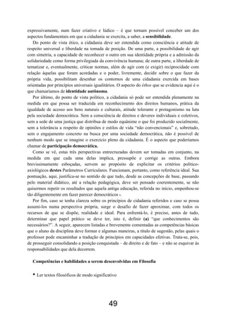 49
expressivamente, num fazer criativo e lúdico – é que tornam possível conceber um dos
aspectos fundamentais em que a cidadania se exercita, a saber, a sensibilidade.
Do ponto de vista ético, a cidadania deve ser entendida como consciência e atitude de
respeito universal e liberdade na tomada de posição. De uma parte, a possibilidade de agir
com simetria, a capacidade de reconhecer o outro em sua identidade própria e a admissão da
solidariedade como forma privilegiada da convivência humana; de outra parte, a liberdade de
tematizar e, eventualmente, criticar normas, além de agir com (e exigir) reciprocidade com
relação àquelas que foram acordadas e o poder, livremente, decidir sobre o que fazer da
própria vida, possibilitam desenhar os contornos de uma cidadania exercida em bases
orientadas por princípios universais igualitários. O aspecto do éthos que se evidencia aqui é o
que chamaríamos de identidade autônoma.
Por último, do ponto de vista político, a cidadania só pode ser entendida plenamente na
medida em que possa ser traduzida em reconhecimento dos direitos humanos, prática da
igualdade de acesso aos bens naturais e culturais, atitude tolerante e protagonismo na luta
pela sociedade democrática. Sem a consciência de direitos e deveres individuais e coletivos,
sem a sede de uma justiça que distribua de modo equânime o que foi produzido socialmente,
sem a tolerância a respeito de opiniões e estilos de vida “não convencionais” e, sobretudo,
sem o engajamento concreto na busca por uma sociedade democrática, não é possível de
nenhum modo que se imagine o exercício pleno da cidadania. É o aspecto que poderíamos
chamar de participação democrática.
Como se vê, estas três perspectivas entrecruzadas devem ser tomadas em conjunto, na
medida em que cada uma delas implica, pressupõe e corrige as outras. Embora
brevissimamente esboçadas, servem ao propósito de explicitar os critérios político-
axiológicos destes Parâmetros Curriculares. Funcionam, portanto, como referência ideal. Sua
pontuação, aqui, justifica-se no sentido de que tudo, desde as concepções de base, passando
pelo material didático, até a relação pedagógica, deve ser pensado coerentemente, se não
quisermos repetir os resultados que aquela antiga educação, referida no início, empenhou-se
tão diligentemente em fazer parecer democráticos 9.
Por fim, caso se tenha clareza sobre os princípios de cidadania referidos e caso se possa
assumi-los numa perspectiva própria, surge o desafio de fazer aproximar, com todos os
recursos de que se dispõe, realidade e ideal. Para enfrentá-lo, é preciso, antes de tudo,
determinar que papel prático se deve ter, isto é, definir (a) “que conhecimentos são
necessários?”. A seguir, aparecem listadas e brevemente comentadas as competências básicas
que o aluno da disciplina deve formar e algumas maneiras, a título de sugestão, pelas quais o
professor pode encaminhar a tradução de princípios em capacidades efetivas. Trata-se, pois,
de prosseguir consolidando a posição conquistada – de direito e de fato – e não se esquivar às
responsabilidades que dela decorrem.
Competências e habilidades a serem desenvolvidas em Filosofia
• Ler textos filosóficos de modo significativo
 