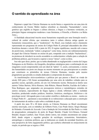 5
O sentido do aprendizado na área
Repensar o papel das Ciências Humanas na escola básica e organizá-las em uma área de
conhecimento do Ensino Médio implica relembrar as chamadas “humanidades”, nome
genérico que engloba as línguas e cultura clássicas, a língua e a literatura vernáculas, as
principais línguas estrangeiras modernas e suas literaturas, a Filosofia, a História e as Belas
Artes 1.
A finalidade educacional inscrita nesse humanismo respondia por uma formação moral e
cultural de caráter elitista, que remontava tanto à cultura clássica antiga quanto ao
humanismo renascentista, que a “modernizou”. No Brasil, essa tradição esteve claramente
representada nos programas de ensino do Colégio Pedro II, principal educandário das elites
brasileiras durante o século XIX e parte do XX. O regime republicano, nascido sob a marca
do positivismo, instituindo “ordem e progresso” como lema, iniciou um redimensionamento
do papel das Ciências Naturais no ensino do país, rompendo com a tradição “bacharelesca”,
na promessa de introduzir na escola secundária os conhecimentos voltados para a solução de
problemas práticos, que levassem a superar o nosso “atraso”, como se dizia.
Isso não quer dizer, porém, que se tenha abandonado ou negligenciado o ensino da Língua
Portuguesa ou de História e de Geografia, disciplinas estratégicas para a conformação de um
imaginário social comprometido com um ideal de “pátria”. E, assim, curiosamente, o ensino
das humanidades era posto em cheque no mesmo momento em que principiavam os estudos
que constituem os primórdios de nossas Ciências Humanas, tocadas pelo mesmo
pragmatismo que presidia os estudos dedicados à compreensão da natureza 2.
As transformações sócio-econômicas e políticas por que passou o Brasil na virada do
século XIX para o XX foram acompanhadas por uma série de trabalhos voltados para as
questões sociais, apoiados, porém, em um viés fortemente racista. Destacam-se dentre seus
autores Tobias Barreto, Sílvio Romero, João Ribeiro, Manoel Bonfim, Euclides da Cunha e
Nina Rodrigues, que, amparados em pressupostos teóricos e metodológicos extraídos de
autores europeus, especialmente de língua inglesa e alemã, refletiram sobre a realidade
brasileira, produzindo estudos jurídicos, literários, históricos, etnológicos, folclóricos e de
psicologia social. Advogando para si um caráter científico e dedicados ao ensino – muitos no
Colégio Pedro II –, apontaram a necessidade de se redirecionar a educação para a construção
de instrumentais de análise e ação sobre a realidade do país.
A partir dos anos 30 e 40 deste século, as Ciências Humanas no Brasil encontraram
enorme renovação, com os trabalhos de Gilberto Freire, Caio Prado Júnior, Sérgio Buarque
de Holanda e Fernando de Azevedo. Com a fundação da Universidade de São Paulo e a vinda
de pesquisadores estrangeiros do porte de Roger Bastide, Claude Lévi-Strauss, Fernand
Braudel, Jacques Lambert, Jean Tricart, dentre outros, tais estudos encontraram um campo
fértil, dando origem a seguidas gerações de sociólogos, economistas, historiadores,
antropólogos e cientistas políticos, que se dedicaram ao estudo da sociedade brasileira, em
uma perspectiva de forte engajamento político, que acabaria esbarrando no enrijecimento da
reação, no período que se seguiu a 1964.
 