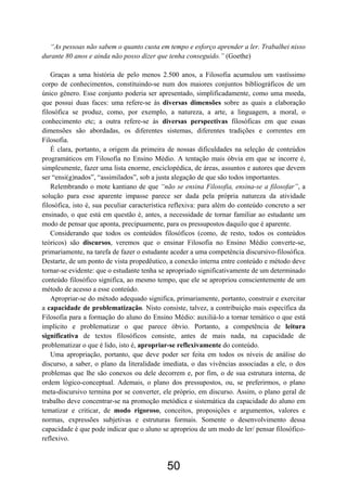50
“As pessoas não sabem o quanto custa em tempo e esforço aprender a ler. Trabalhei nisso
durante 80 anos e ainda não posso dizer que tenha conseguido.” (Goethe)
Graças a uma história de pelo menos 2.500 anos, a Filosofia acumulou um vastíssimo
corpo de conhecimentos, constituindo-se num dos maiores conjuntos bibliográficos de um
único gênero. Esse conjunto poderia ser apresentado, simplificadamente, como uma moeda,
que possui duas faces: uma refere-se às diversas dimensões sobre as quais a elaboração
filosófica se produz, como, por exemplo, a natureza, a arte, a linguagem, a moral, o
conhecimento etc; a outra refere-se às diversas perspectivas filosóficas em que essas
dimensões são abordadas, os diferentes sistemas, diferentes tradições e correntes em
Filosofia.
É clara, portanto, a origem da primeira de nossas dificuldades na seleção de conteúdos
programáticos em Filosofia no Ensino Médio. A tentação mais óbvia em que se incorre é,
simplesmente, fazer uma lista enorme, enciclopédica, de áreas, assuntos e autores que devem
ser “ensi(g)nados”, “assimilados”, sob a justa alegação de que são todos importantes.
Relembrando o mote kantiano de que “não se ensina Filosofia, ensina-se a filosofar”, a
solução para esse aparente impasse parece ser dada pela própria natureza da atividade
filosófica, isto é, sua peculiar característica reflexiva: para além do conteúdo concreto a ser
ensinado, o que está em questão é, antes, a necessidade de tornar familiar ao estudante um
modo de pensar que aponta, precipuamente, para os pressupostos daquilo que é aparente.
Considerando que todos os conteúdos filosóficos (como, de resto, todos os conteúdos
teóricos) são discursos, veremos que o ensinar Filosofia no Ensino Médio converte-se,
primariamente, na tarefa de fazer o estudante aceder a uma competência discursivo-filosófica.
Destarte, de um ponto de vista propedêutico, a conexão interna entre conteúdo e método deve
tornar-se evidente: que o estudante tenha se apropriado significativamente de um determinado
conteúdo filosófico significa, ao mesmo tempo, que ele se apropriou conscientemente de um
método de acesso a esse conteúdo.
Apropriar-se do método adequado significa, primariamente, portanto, construir e exercitar
a capacidade de problematização. Nisto consiste, talvez, a contribuição mais específica da
Filosofia para a formação do aluno do Ensino Médio: auxiliá-lo a tornar temático o que está
implícito e problematizar o que parece óbvio. Portanto, a competência de leitura
significativa de textos filosóficos consiste, antes de mais nada, na capacidade de
problematizar o que é lido, isto é, apropriar-se reflexivamente do conteúdo.
Uma apropriação, portanto, que deve poder ser feita em todos os níveis de análise do
discurso, a saber, o plano da literalidade imediata, o das vivências associadas a ele, o dos
problemas que lhe são conexos ou dele decorrem e, por fim, o de sua estrutura interna, de
ordem lógico-conceptual. Ademais, o plano dos pressupostos, ou, se preferirmos, o plano
meta-discursivo termina por se converter, ele próprio, em discurso. Assim, o plano geral de
trabalho deve concentrar-se na promoção metódica e sistemática da capacidade do aluno em
tematizar e criticar, de modo rigoroso, conceitos, proposições e argumentos, valores e
normas, expressões subjetivas e estruturas formais. Somente o desenvolvimento dessa
capacidade é que pode indicar que o aluno se apropriou de um modo de ler/ pensar filosófico-
reflexivo.
 