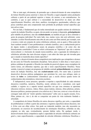 54
Não se trata aqui, obviamente, de pretender que o desenvolvimento de uma competência
de leitura filosófica possa autorizar o aluno de Filosofia a seguir julgando outras produções
culturais a partir de um pedestal superior e imune, ele mesmo, a um contradiscurso. Ao
contrário, o que se quer enfocar é a necessidade de desenvolver no aluno um olhar
especificamente filosófico, vale dizer, analítico, investigativo, questionador, reflexivo, que
possa contribuir para uma compreensão mais profunda da produção textual específica que
tem sob as vistas.
Por um lado, é fundamental que ele tenha internalizado um quadro mínimo de referências
a partir da tradição filosófica, as quais, devem poder ser postas à disposição, principalmente
pelo trabalho do professor, mas não exclusivamente, na medida em que se deve estimular o
gosto da pesquisa individual. Por outro lado, isso, muitas vezes, não será suficiente: como
entender e avaliar filosoficamente uma obra de arte como um filme autoral, por exemplo, sem
o recurso a todo um conjunto de outras referências culturais, sem as quais o filme pode não
fazer nenhum sentido? Como problematizar o método científico, sem o conhecimento prévio
de alguns modos e procedimentos usuais da pesquisa científica e de como eles são
historicamente constituídos? Como se referir criticamente ao “hipertexto” que são o entorno
sócio-cultural e o horizonte do mundo tecno-científico, sem a aquisição de informações e
referências advindas das mais diversas origens e sem saber das lutas que são travadas para
que o mundo se mantenha desse modo específico?
Portanto, o desenvolvimento dessa competência tem implicações que extrapolam o alcance
de um curso de Filosofia meramente disciplinar. Seria preciso ir além disso e trazer para a
prática cotidiana do aprender a filosofar (na medida do possível) alguns casos exemplares de
outros textos, em diferentes suportes, que não o texto especificamente filosófico. Nesse
sentido, é possível compor um programa de trabalho centrado primordialmente nos próprios
textos da tradição filosófica, mas não exclusivamente neles. Por outro lado, é possível
desenvolver diversas práticas pedagógicas que permitam ler, com esse enfoque, tanto os
textos de todos os conhecimentos sistemáticos que a escola oferece quanto textos de
conhecimentos não-sistemáticos, intra/extra escolares.
É indispensável, nesse processo, aprender a respeitar a especificidade de cada estrutura
discursiva (científica, narrativa, filosófica, moral, artística etc) e considerar, com igual
cuidado, o registro ou o suporte textual específico em que essa estrutura se apresenta
(discursos teóricos, técnicos, vídeos, filmes, peças teatrais, músicas, obras plásticas, jornais,
discursos políticos, posturas pessoais e/ou coletivas etc.). Sem isso, corre-se o risco de não se
conseguir nada além de “emitir opiniões interessantes” sobre este ou aquele assunto, livro,
filme, pintura etc., isto é, de não se conquistar um ponto de vista realmente fundado e
articulado.
A competência de leitura filosófica de outros discursos significa, por certo, a capacidade
de problematizar e refletir a partir das estruturas e registros específicos desses discursos, isto
é, lê-los com um olhar crítico. Isto pode ser traduzido também, mas não necessária ou
unicamente, no exercício do reconhecimento de orientações filosóficas, refletidas ou não,
originais ou não, que, eventualmente, possam habitar neles. De qualquer modo, o
desenvolvimento dessa competência supõe a capacidade de articular referências culturais em
geral e, mais especificamente, a capacidade de articular diferentes referências filosóficas e
 