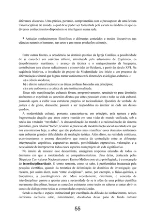 55
diferentes discursos. Uma prática, portanto, comprometida com o pressuposto de uma leitura
transdisciplinar do mundo, a qual deve poder ser fomentada pela escola na medida em que os
diversos conhecimentos disponíveis se interliguem numa rede.
• Articular conhecimentos filosóficos e diferentes conteúdos e modos discursivos nas
ciências naturais e humanas, nas artes e em outras produções culturais.
Entre outros fatores, a decadência do domínio político da Igreja Católica, a possibilidade
de se conceber um universo infinito, introduzida pela astronomia de Copérnico, os
descobrimentos marítimos, o avanço da técnica e o enriquecimento da burguesia,
contribuíram para alterar radicalmente a cosmovisão do Ocidente, a partir do século XVI. Na
seqüência histórica, a instalação do projeto da Modernidade deu início a um processo de
diferenciação cultural que logrou tornar autônomas três dimensões axiológico-culturais 11:
a) a ciência moderna;
b) o direito natural racional e as éticas profanas baseadas em princípios;
c) a arte autônoma e a crítica de arte institucionalizada.
Estas três manifestações culturais foram, progressivamente, retraindo-se para domínios
autônomos e expelindo as conexões diretas que antes possuíam com o todo da vida cultural,
passando agora a exibir suas estruturas próprias de racionalidade. Questões de verdade, de
justiça e de gosto, doravante, passam a ser respondidas no interior de cada um desses
quadros.
A modernidade cultural, portanto, caracteriza-se, em princípio, pela ruptura e pela
fragmentação daquilo que antes estava reunido em uma visão do mundo unificada, sob a
tutela das verdades “reveladas”. A dessacralização do mundo e a racionalização do sistema
produtivo, para retomar Weber, levaram o processo de modernização social ao estado em que
nos encontramos hoje, a saber: que não podemos mais reunificar esses domínios autônomos
sem enfrentar grandes dificuldades de mediação teórica. Além disso, na realidade cotidiana,
experimentamos o enorme desconforto que resulta da contradição entre as diferentes
interpretações cognitivas, expectativas morais, possibilidades expressivas, valorações e a
necessidade de interpenetrar todos esses aspectos num projeto de vida significativo.
No intuito de minorar esse desconforto, emergiram respostas oriundas de todos os
domínios em que a modernidade se compartimentalizou. Uma delas, destacada pelas
Diretrizes Curriculares Nacionais para o Ensino Médio como eixo privilegiado, é a concepção
de interdisciplinaridade. O termo remonta, como se sabe, à problemática instaurada pela
pesquisa científica, quando da tentativa de delimitação de domínios de investigação que
recaem, por assim dizer, num “entre disciplinas”, como, por exemplo, a físico-química, a
bioquímica, a psicolingüística etc. Mais recentemente, entretanto, o conceito de
interdisciplinar passou a apontar para a necessidade de se ir além de uma prática científica
meramente disciplinar, buscar as conexões existentes entre todos os saberes e tentar abrir os
canais de diálogo entre todas as comunidades especializadas.
Sendo a escola o espaço institucional por excelência da difusão do conhecimento, nossos
currículos escolares estão, naturalmente, decalcados desse pano de fundo cultural
 
