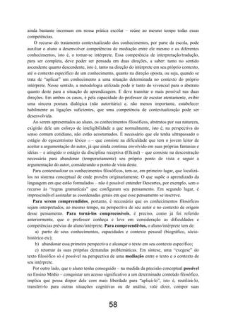 58
ainda bastante incomum em nossa prática escolar – reúne ao mesmo tempo todas essas
competências.
O recurso do tratamento contextualizado dos conhecimentos, por parte da escola, pode
auxiliar o aluno a desenvolver competências de mediação entre ele mesmo e os diferentes
conhecimentos, isto é, o tornar-se intérprete. Essa competência de interpretação/tradução,
para ser completa, deve poder ser pensada em duas direções, a saber: tanto no sentido
ascendente quanto descendente, isto é, tanto na direção do intérprete em seu próprio contexto,
até o contexto específico de um conhecimento, quanto na direção oposta, ou seja, quando se
trata de “aplicar” um conhecimento a uma situação determinada no contexto do próprio
intérprete. Nesse sentido, a metodologia utilizada pode ir tanto do vivencial para o abstrato
quanto deste para a situação de aprendizagem. E deve transitar o mais possível nas duas
direções. Em ambos os casos, é pela capacidade do professor de escutar atentamente, exibir
uma sincera postura dialógica (não autoritária) e, não menos importante, estabelecer
habilmente as ligações suficientes, que uma competência de contextualização pode ser
desenvolvida.
Ao serem apresentados ao aluno, os conhecimentos filosóficos, abstratos por sua natureza,
exigirão dele um esforço de inteligibilidade a que normalmente, isto é, na perspectiva do
senso comum cotidiano, não estão acostumados. É necessário que ele tenha ultrapassado o
estágio do egocentrismo léxico 13 – que consiste na dificuldade que tem o jovem leitor de
aceitar a argumentação do autor, já que ainda continua envolvido em suas próprias fantasias e
idéias – e atingido o estágio da disciplina receptiva (Elkind) – que consiste na descentração
necessária para abandonar (temporariamente) seu próprio ponto de vista e seguir a
argumentação do autor, considerando o ponto de vista deste.
Para contextualizar os conhecimentos filosóficos, tem-se, em primeiro lugar, que localizá-
los no sistema conceptual de onde provêm originariamente. O que supõe o aprendizado da
linguagem em que estão formulados – não é possível entender Descartes, por exemplo, sem o
recurso às “regras gramaticais” que configuram seu pensamento. Em segundo lugar, é
imprescindível assinalar as coordenadas gerais em que esse pensamento se inscreve.
Para serem compreendidos, portanto, é necessário que os conhecimentos filosóficos
sejam interpretados, ao mesmo tempo, na perspectiva de seu autor e no contexto de origem
desse pensamento. Para torná-los compreensíveis, é preciso, como já foi referido
anteriormente, que o professor conheça e leve em consideração as dificuldades e
competências prévias do aluno/intérprete. Para compreendê-los, o aluno/intérprete tem de:
a) partir de seus conhecimentos, capacidades e contexto pessoal (biográfico, sócio-
histórico etc);
b) abandonar essa primeira perspectiva e alcançar o texto em seu contexto específico;
c) retornar às suas próprias demandas problemáticas. Em síntese, uma “exegese” do
texto filosófico só é possível na perspectiva de uma mediação entre o texto e o contexto de
seu intérprete.
Por outro lado, que o aluno tenha conseguido – na medida da precisão conceptual possível
no Ensino Médio – conquistar um acesso significativo a um determinado conteúdo filosófico,
implica que possa dispor dele com mais liberdade para “aplicá-lo”, isto é, reutilizá-lo,
transferi-lo para outras situações cognitivas ou de análise, vale dizer, compor suas
 