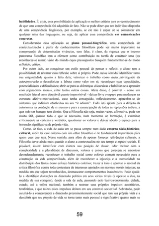 59
habilidades. É, aliás, essa possibilidade de aplicação o melhor critério para o reconhecimento
de que uma competência foi adquirida de fato. Não se pode dizer que um indivíduo disponha
de uma competência lingüística, por exemplo, se ele não é capaz de se comunicar em
qualquer uma das linguagens, ou seja, de aplicar essa competência em comunicações
concretas.
Considerando essa aplicação ao plano pessoal-biográfico, uma competência de
contextualização a partir de conhecimentos filosóficos pode ser muito importante na
compreensão de determinadas vivências, sem falar, é claro, da riqueza que o imenso
panorama filosófico tem a oferecer como contribuição na tarefa de construir uma (ou
reconhecer-se numa) visão do mundo cujos pressupostos busquem fundamentar-se de modo
refletido, crítico.
Por outro lado, ao conquistar um estilo pessoal de pensar e refletir, o aluno tem a
possibilidade de retornar essa reflexão sobre si próprio. Pode, nesse sentido, identificar tanto
sua originalidade quanto a falta dela; valorizar o trabalho como meio privilegiado da
autoconstrução e desvalorizar a labuta como valor em si; reconhecer suas capacidades,
potencialidades e dificuldades; abrir-se para as diferenças discursivas e habilitar-se a aprender
com argumentos morais, entre tantas outras coisas. Além disso, é possível – como um
resultado lateral tanto desejável quanto imprevisível – deixar livre o espaço para mudanças na
estrutura afetivo-motivacional, caso tenha conseguido, reflexivamente, aperceber-se de
sintomas que indiciam obstáculos no seu “ir adiante”. Tudo isto aponta para a direção da
autonomia na condução de si mesmo e para a emancipação de todas as repressões inúteis, a
que todo ser humano tem direito. Que a Filosofia não seja, muitas vezes, afirmativa, pode ser
muito útil, quando tudo o que se necessita, num momento de formação, é examinar
criticamente as certezas e verdades, questionar os valores e deixar aberto o espaço para a
invenção significativa da própria vida.
Como, de fato, a vida de cada um se passa sempre num dado entorno sócio-histórico-
cultural, saber ler esse entorno com um olhar filosófico é de fundamental importância para
quem quer que seja. Nesse sentido, para além de apenas fornecer referências culturais, a
Filosofia serve ainda mais quando o aluno a contextualiza no seu tempo e espaço sociais. É
possível, assim: identificar com clareza sua posição de classe; lidar melhor com a
complexidade e a pluralidade de discursos, valores e coisas que parecem se amontoar
desordenadamente; reconhecer o trabalho social como esforço comum necessário para a
construção da vida compartilhada, além de reconhecer a injustiça e a inumanidade na
distribuição dos frutos desse esforço histórico coletivo; trazer à tona e apontar o arsenal da
crítica filosófica contra toda contextura de interesses apoiados em normas morais injustas; na
medida em que sejam reconhecidos, desmascarar comportamentos inautênticos. Pode ajudá-
lo a identificar distorções na dimensão política em seus vários níveis (e opor-se a elas, na
medida de sua coragem), desde a sala de aula, passando pelo bairro/condomínio, cidade,
estado, até a esfera nacional; também a rastrear seus próprios impulsos autoritários,
totalitários, e que raízes esses impulsos deitam em seu contexto sociovital. Sobretudo, pode
auxiliá-lo a compreender a dimensão preeminentemente social que tem sua própria vida e a
descobrir que seu projeto de vida se torna tanto mais pessoal e significativo quanto mais se
 