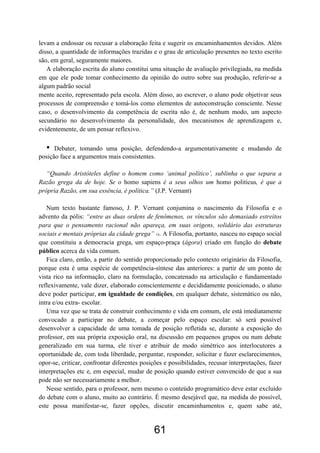 61
levam a endossar ou recusar a elaboração feita e sugerir os encaminhamentos devidos. Além
disso, a quantidade de informações trazidas e o grau de articulação presentes no texto escrito
são, em geral, seguramente maiores.
A elaboração escrita do aluno constitui uma situação de avaliação privilegiada, na medida
em que ele pode tomar conhecimento da opinião do outro sobre sua produção, referir-se a
algum padrão social
mente aceito, representado pela escola. Além disso, ao escrever, o aluno pode objetivar seus
processos de compreensão e tomá-los como elementos de autoconstrução consciente. Nesse
caso, o desenvolvimento da competência de escrita não é, de nenhum modo, um aspecto
secundário no desenvolvimento da personalidade, dos mecanismos de aprendizagem e,
evidentemente, de um pensar reflexivo.
• Debater, tomando uma posição, defendendo-a argumentativamente e mudando de
posição face a argumentos mais consistentes.
“Quando Aristóteles define o homem como ‘animal político’, sublinha o que separa a
Razão grega da de hoje. Se o homo sapiens é a seus olhos um homo politicus, é que a
própria Razão, em sua essência, é política.” (J.P. Vernant)
Num texto bastante famoso, J. P. Vernant conjumina o nascimento da Filosofia e o
advento da pólis: “entre as duas ordens de fenômenos, os vínculos são demasiado estreitos
para que o pensamento racional não apareça, em suas origens, solidário das estruturas
sociais e mentais próprias da cidade grega” 14. A Filosofia, portanto, nasceu no espaço social
que constituiu a democracia grega, um espaço-praça (ágora) criado em função do debate
público acerca da vida comum.
Fica claro, então, a partir do sentido proporcionado pelo contexto originário da Filosofia,
porque esta é uma espécie de competência-síntese das anteriores: a partir de um ponto de
vista rico na informação, claro na formulação, concatenado na articulação e fundamentado
reflexivamente, vale dizer, elaborado conscientemente e decididamente posicionado, o aluno
deve poder participar, em igualdade de condições, em qualquer debate, sistemático ou não,
intra e/ou extra- escolar.
Uma vez que se trata de construir conhecimento e vida em comum, ele está imediatamente
convocado a participar no debate, a começar pelo espaço escolar: só será possível
desenvolver a capacidade de uma tomada de posição refletida se, durante a exposição do
professor, em sua própria exposição oral, na discussão em pequenos grupos ou num debate
generalizado em sua turma, ele tiver e atribuir de modo simétrico aos interlocutores a
oportunidade de, com toda liberdade, perguntar, responder, solicitar e fazer esclarecimentos,
opor-se, criticar, confrontar diferentes posições e possibilidades, recusar interpretações, fazer
interpretações etc e, em especial, mudar de posição quando estiver convencido de que a sua
pode não ser necessariamente a melhor.
Nesse sentido, para o professor, nem mesmo o conteúdo programático deve estar excluído
do debate com o aluno, muito ao contrário. É mesmo desejável que, na medida do possível,
este possa manifestar-se, fazer opções, discutir encaminhamentos e, quem sabe até,
 