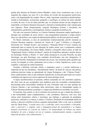 7
gerada pelo desastre da Primeira Guerra Mundial e pelas crises econômicas que a ela se
seguiram deu origem, nos anos 30, a um esforço de revisão dos pressupostos positivistas,
como o da fragmentação dos estudos. Deu-se, então, importante experiência interdisciplinar,
unindo-se historiadores, economistas, geógrafos e sociólogos, no esforço de tentar entender
as razões da crise. É rico de lições perceber que, no momento mesmo em que atingiam sua
maturidade, as Ciências Humanas buscassem a alternativa interdisciplinar como solução para
seus impasses. Desse enriquecimento, surgiram abordagens diversas e inovadoras, em
antropohistória, geohistória, sociolingüística, história e geografia econômicas etc.
Em todo esse percurso histórico, as Ciências Humanas alcançaram ampla significação e
prestígio nas sociedades de nosso século e seus pesquisadores passaram a ocupar postos-
chave na vida política e nos órgãos da administração pública, em diversas partes do mundo.
No Brasil, entretanto, os anos de autoritarismo institucionalizado, pós-64, tornaram as
Ciências Humanas suspeitas e baniram do “ensino de 1º grau” a História e a Geografia,
dissolvidas nos “Estudos Sociais”, que incluíam a “Educação Moral e Cívica”, tentativa de
atualização para as massas de uma educação de caráter moral, sem o componente cultural
próprio às humanidades. No Ensino Médio, História e Geografia sobreviveram, ao lado da
“Organização Social e Política do Brasil”, espécie de Geopolítica aplicada a noções básicas
de Sociologia, Política e Direito. A “área” podia enriquecer-se ora pela Filosofia, ora pela
Sociologia, ora pela Psicologia, com conteúdos diversificados, mas não obrigatórios. O
estudo da Filosofia, fundamental na formação dos jovens, mas incômodo pelas questões que
suscita, foi relegado ao exílio, juntamente com as artes e o latim. Sepultava-se, assim, e por
completo, a educação de caráter humanista.
Ecoando a definição curricular oficial, o imaginário social e o escolar ratificavam a
impressão de que tais disciplinas, “absolutamente inúteis” do ponto de vista da vida prática,
roubavam precioso tempo ao aprendizado da Língua Portuguesa e das “Ciências Exatas”.
Estes conhecimentos eram os que realmente importavam, na luta pela aprovação nos exames
vestibulares de ingresso aos cursos superiores de maior prestígio social.
A lógica tecnoburocrática ali presente, embora assumindo um viés autoritário explícito,
não fazia mais do que acompanhar uma tendência geral das sociedades contemporâneas.
Pressionadas pelas necessidades imediatas de uma civilização cada vez mais apoiada nas
Ciências Naturais e nas tecnologias delas decorrentes, tanto as humanidades quanto as
Ciências Humanas perderam o prestígio e o espaço que detinham na sociedade e na escola.
O momento, hoje, porém, é o de se estruturar um currículo em que o estudo das ciências e
o das humanidades sejam complementares e não excludentes. Busca-se, com isso, uma
síntese entre humanismo, ciência e tecnologia, que implique a superação do paradigma
positivista, referindo-se à ciência, à cultura e à história. Destituído de neutralidade diante da
cultura, o discurso científico revela-se enquanto representação sobre o real, sem se confundir
com ele. Desta forma, “a tensão entre a lei e o indivíduo, entre a necessidade e a liberdade,
entre o universal e o singular, entre a linguagem formal das matemáticas e as línguas
naturais encontraria no conceito de cultura e de autoprodução do homem sua matriz
inteligível, de sorte a integrar em um só conjunto, sistematicamente tratado, a aparente
dispersão dos fatos e dos conhecimentos.” 4
 