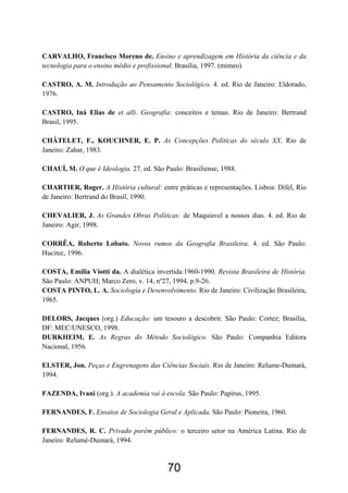 70
CARVALHO, Francisco Moreno de. Ensino e aprendizagem em História da ciência e da
tecnologia para o ensino médio e profissional. Brasília, 1997. (mimeo)
CASTRO, A. M. Introdução ao Pensamento Sociológico. 4. ed. Rio de Janeiro: Eldorado,
1976.
CASTRO, Iná Elias de et alli. Geografia: conceitos e temas. Rio de Janeiro: Bertrand
Brasil, 1995.
CHÂTELET, F., KOUCHNER, E. P. As Concepções Políticas do século XX. Rio de
Janeiro: Zahar, 1983.
CHAUÍ, M. O que é Ideologia. 27. ed. São Paulo: Brasiliense, 1988.
CHARTIER, Roger. A História cultural: entre práticas e representações. Lisboa: Difel, Rio
de Janeiro: Bertrand do Brasil, 1990.
CHEVALIER, J. As Grandes Obras Políticas: de Maquiavel a nossos dias. 4. ed. Rio de
Janeiro: Agir, 1998.
CORRÊA, Roberto Lobato. Novos rumos da Geografia Brasileira. 4. ed. São Paulo:
Hucitec, 1996.
COSTA, Emília Viotti da. A dialética invertida:1960-1990. Revista Brasileira de História.
São Paulo: ANPUH; Marco Zero, v. 14, nº27, 1994, p.9-26.
COSTA PINTO, L. A. Sociologia e Desenvolvimento. Rio de Janeiro: Civilização Brasileira,
1965.
DELORS, Jacques (org.) Educação: um tesouro a descobrir. São Paulo: Cortez; Brasília,
DF: MEC/UNESCO, 1998.
DURKHEIM, E. As Regras do Método Sociológico. São Paulo: Companhia Editora
Nacional, 1956.
ELSTER, Jon. Peças e Engrenagens das Ciências Sociais. Rio de Janeiro: Relume-Dumará,
1994.
FAZENDA, Ivani (org.). A academia vai à escola. São Paulo: Papirus, 1995.
FERNANDES, F. Ensaios de Sociologia Geral e Aplicada. São Paulo: Pioneira, 1960.
FERNANDES, R. C. Privado porém público: o terceiro setor na América Latina. Rio de
Janeiro: Relumé-Dumará, 1994.
 