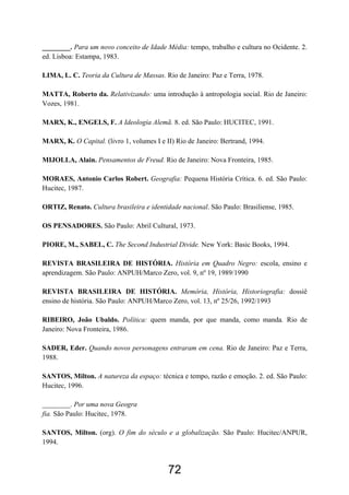 72
________. Para um novo conceito de Idade Média: tempo, trabalho e cultura no Ocidente. 2.
ed. Lisboa: Estampa, 1983.
LIMA, L. C. Teoria da Cultura de Massas. Rio de Janeiro: Paz e Terra, 1978.
MATTA, Roberto da. Relativizando: uma introdução à antropologia social. Rio de Janeiro:
Vozes, 1981.
MARX, K., ENGELS, F. A Ideologia Alemã. 8. ed. São Paulo: HUCITEC, 1991.
MARX, K. O Capital. (livro 1, volumes I e II) Rio de Janeiro: Bertrand, 1994.
MIJOLLA, Alain. Pensamentos de Freud. Rio de Janeiro: Nova Fronteira, 1985.
MORAES, Antonio Carlos Robert. Geografia: Pequena História Crítica. 6. ed. São Paulo:
Hucitec, 1987.
ORTIZ, Renato. Cultura brasileira e identidade nacional. São Paulo: Brasiliense, 1985.
OS PENSADORES. São Paulo: Abril Cultural, 1973.
PIORE, M., SABEL, C. The Second Industrial Divide. New York: Basic Books, 1994.
REVISTA BRASILEIRA DE HISTÓRIA. História em Quadro Negro: escola, ensino e
aprendizagem. São Paulo: ANPUH/Marco Zero, vol. 9, nº 19, 1989/1990
REVISTA BRASILEIRA DE HISTÓRIA. Memória, História, Historiografia: dossiê
ensino de história. São Paulo: ANPUH/Marco Zero, vol. 13, nº 25/26, 1992/1993
RIBEIRO, João Ubaldo. Política: quem manda, por que manda, como manda. Rio de
Janeiro: Nova Fronteira, 1986.
SADER, Eder. Quando novos personagens entraram em cena. Rio de Janeiro: Paz e Terra,
1988.
SANTOS, Milton. A natureza da espaço: técnica e tempo, razão e emoção. 2. ed. São Paulo:
Hucitec, 1996.
________. Por uma nova Geogra
fia. São Paulo: Hucitec, 1978.
SANTOS, Milton. (org). O fim do século e a globalização. São Paulo: Hucitec/ANPUR,
1994.
 