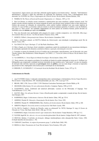 75
“macroteórica”, alguns autores, por outro lado, sobretudo aqueles ligados ao movimento teórico chamado “Individualismo
Metodológico”, reforçam o papel dos indivíduos na explicação dos fenômenos sociais. Para o aprofundamento dessa
discussão, ver: ELSTER, Jon. Peças e Engrenagens das Ciências Sociais. Rio de Janeiro: Relume-Dumará, 1994.
4 WEBER, M. The Theory of Social and Economic Organization. s.l. : Glencoe , 1947, p. 118.
5 Para Lévi-Strauss, as relações sociais constituem a matéria-prima que torna manifesta a própria estrutura social. Tal
modelo concebe estrutura enquanto um sistema integrado de partes, que permite tornar inteligível todos os fatos observáveis.
Embora não possam ser chamados de estruturalistas, outros autores também trabalham com uma noção implícita de
estrutura. É o caso de Marx, ao formular a idéia de sistema ou modo de produção capitalista. E também o caso de Durkheim,
para quem os “fatos sociais” são realidades independentes de outros planos da existência humana, porém devendo ser
analisados como um sistema que supõe uma totalidade.
6 Para uma discussão mais aprofundada sobre pesquisa de campo e método comparativo, ver: ZALUAR, Alba (org.).
Desvendando Máscaras Sociais. 3 ed. Rio de Janeiro: Francisco Alves, 1990.
7 GEERTZ, Clifford. A Interpretação das Culturas. Rio de Janeiro: Guanabara, 1989.
8 Sobre o relavitismo cultural, ver MATTA, Roberto da. Relativizando: uma introdução à antropologia social. Rio de
Janeiro: Vozes, 1981.
9 Ver CHAUÍ, M. O que é Ideologia. 27. ed. São Paulo: Brasiliense, 1988.
10 Marx e Engels, em A Ideologia Alemã, entendem o capitalismo a partir da consideração de seus mecanismos ideológicos
de sustentação, apontando três elementos constitutivos básicos: separação, determinação e inversão.
11 Consultar os autores da chamada Escola de Frankfurt que se preocupam, especificamente, com tal discussão, tais como
Theodor Adorno, Max Horkheimer e Walter Benjamin. Ver LIMA, L. C. Teoria da Cultura de Massas. Rio de Janeiro: Paz e
Terra, 1978.
12 Ver GIDDENS, A . Novas Regras do Método Sociológico. Rio de Janeiro: Zahar, 1978.
13 Neste contexto, esta categoria sociológica foi escolhida em função do sentido empregado ao termo por E. Goffman (ver
bibliografia), que compreende a realidade social por intermédio de uma metáfora com a “ação teatral”, ou seja, em situações
de interação todo indivíduo representa um personagem diante do público, com isso tenta dirigir e dominar as impressões
que possam ter dele, empregando certas técnicas para a sustentação de seu desempenho.
14 BERGER, P., LUCKMANN, T. A Construção Social da Realidade. Rio de Janeiro: Vozes, 1973, p. 35.
Conhecimentos de Filosofia
1 Apud VATTIMO, Gianni. A educação contemporânea entre a epistemologia e a hermenêutica. Revista Tempo Brasileiro.
Rio de Janeiro: Tempo Brasileiro, 108 - Interdisciplinaridade. jan.-mar., 1992. 2a.ed. pp. 9-18.
2 BRASIL. MEC. CNE. Parecer CEB nº 15/98. Diretrizes Curriculares Nacionais para o Ensino Médio, p. 40.
3 GRANGER, Gilles-Gaston. Por um conhecimento filosófico. Campinas: Papirus, 1989, p.12-19.
4 TUGENDHAT, Ernest. Traditional and analytical philosophy: Lectures on the Philosophy of language. New
York/Melbourne: C.U.P., 1982
5 SAUTET, Marc. Um café para Sócrates: Como a filosofia pode ajudar a compreender o mundo de hoje. Rio de Janeiro:
José Olympio, 1997.
6 HABERMAS, Jürgen. Conhecimento e Interesse. Rio de Janeiro: Zahar, 1982. pp. 353-4.
7 ADORNO, Theodor W. Educação e Emancipação. Rio de Janeiro: Paz e Terra, 1995.
8 ADORNO, Theodor W./ HORKHEIMER, Max. Dialética do Esclarecimento. Rio de Janeiro: Zahar, 1985. p. 240.
9 ARROYO, Miguel G. Da escola carente à escola possível. São Paulo: Loyola, 1986.
10 Ver SILVA, Franklin L. História da Filosofia: centro ou referencial? In: NETO, Henrique N. (org.) O Ensino da
Filosofia no 2º Grau. São Paulo: Sofia /SEAF, 1986. pp. 153-162.
11 HABERMAS, Jürgen. Consciência moral e agir comunicativo. Rio de Janeiro: Tempo Brasileiro, 1989. pp. 31-2.
12 XAVIER, Ingrid M. Ser, não-ser e vir-a-ser da interdisciplinaridade. Rio de Janeiro: Colégio Pedro II, 1997. (mimeo)
13 FREITAG, Barbara. O indivíduo em formação: diálogos interdisciplinares sobre educação.São Paulo: Cortez, 1994.
(Coleção Questões da nossa época, v. 30).
14 VERNANT, Jean-Pierre. As origens do pensamento grego. 3. ed.São Paulo: Difel, 1981.
15. MIJOLLA, Alain. Pensamentos de Freud. Rio de Janeiro: Nova Fronteira, 1985, p.80.
 