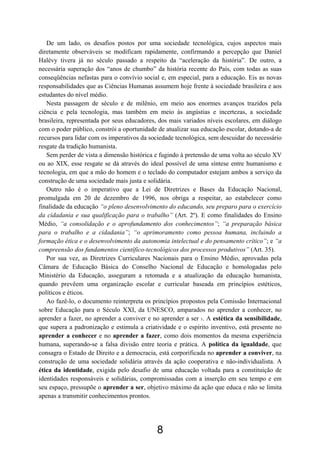 8
De um lado, os desafios postos por uma sociedade tecnológica, cujos aspectos mais
diretamente observáveis se modificam rapidamente, confirmando a percepção que Daniel
Halévy tivera já no século passado a respeito da “aceleração da história”. De outro, a
necessária superação dos “anos de chumbo” da história recente do País, com todas as suas
conseqüências nefastas para o convívio social e, em especial, para a educação. Eis as novas
responsabilidades que as Ciências Humanas assumem hoje frente à sociedade brasileira e aos
estudantes do nível médio.
Nesta passagem de século e de milênio, em meio aos enormes avanços trazidos pela
ciência e pela tecnologia, mas também em meio às angústias e incertezas, a sociedade
brasileira, representada por seus educadores, dos mais variados níveis escolares, em diálogo
com o poder público, constrói a oportunidade de atualizar sua educação escolar, dotando-a de
recursos para lidar com os imperativos da sociedade tecnológica, sem descuidar do necessário
resgate da tradição humanista.
Sem perder de vista a dimensão histórica e fugindo à pretensão de uma volta ao século XV
ou ao XIX, esse resgate se dá através do ideal possível de uma síntese entre humanismo e
tecnologia, em que a mão do homem e o teclado do computador estejam ambos a serviço da
construção de uma sociedade mais justa e solidária.
Outro não é o imperativo que a Lei de Diretrizes e Bases da Educação Nacional,
promulgada em 20 de dezembro de 1996, nos obriga a respeitar, ao estabelecer como
finalidade da educação “o pleno desenvolvimento do educando, seu preparo para o exercício
da cidadania e sua qualificação para o trabalho” (Art. 2º). E como finalidades do Ensino
Médio, “a consolidação e o aprofundamento dos conhecimentos”; “a preparação básica
para o trabalho e a cidadania”; “o aprimoramento como pessoa humana, incluindo a
formação ética e o desenvolvimento da autonomia intelectual e do pensamento crítico”; e “a
compreensão dos fundamentos científico-tecnológicos dos processos produtivos” (Art. 35).
Por sua vez, as Diretrizes Curriculares Nacionais para o Ensino Médio, aprovadas pela
Câmara de Educação Básica do Conselho Nacional de Educação e homologadas pelo
Ministério da Educação, asseguram a retomada e a atualização da educação humanista,
quando prevêem uma organização escolar e curricular baseada em princípios estéticos,
políticos e éticos.
Ao fazê-lo, o documento reinterpreta os princípios propostos pela Comissão Internacional
sobre Educação para o Século XXI, da UNESCO, amparados no aprender a conhecer, no
aprender a fazer, no aprender a conviver e no aprender a ser 5. A estética da sensibilidade,
que supera a padronização e estimula a criatividade e o espírito inventivo, está presente no
aprender a conhecer e no aprender a fazer, como dois momentos da mesma experiência
humana, superando-se a falsa divisão entre teoria e prática. A política da igualdade, que
consagra o Estado de Direito e a democracia, está corporificada no aprender a conviver, na
construção de uma sociedade solidária através da ação cooperativa e não-individualista. A
ética da identidade, exigida pelo desafio de uma educação voltada para a constituição de
identidades responsáveis e solidárias, compromissadas com a inserção em seu tempo e em
seu espaço, pressupõe o aprender a ser, objetivo máximo da ação que educa e não se limita
apenas a transmitir conhecimentos prontos.
 