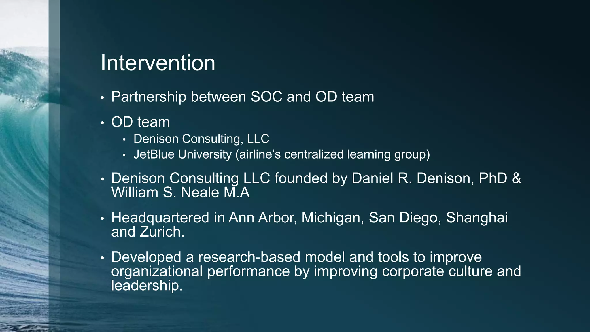 Intervention
• Partnership between SOC and OD team
• OD team
• Denison Consulting, LLC
• JetBlue University (airline’s centralized learning group)
• Denison Consulting LLC founded by Daniel R. Denison, PhD &
William S. Neale M.A
• Headquartered in Ann Arbor, Michigan, San Diego, Shanghai
and Zurich.
• Developed a research-based model and tools to improve
organizational performance by improving corporate culture and
leadership.
 