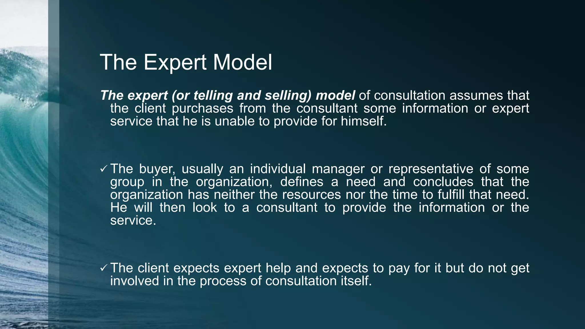 The Expert Model
The expert (or telling and selling) model of consultation assumes that
the client purchases from the consultant some information or expert
service that he is unable to provide for himself.
 The buyer, usually an individual manager or representative of some
group in the organization, defines a need and concludes that the
organization has neither the resources nor the time to fulfill that need.
He will then look to a consultant to provide the information or the
service.
 The client expects expert help and expects to pay for it but do not get
involved in the process of consultation itself.
 