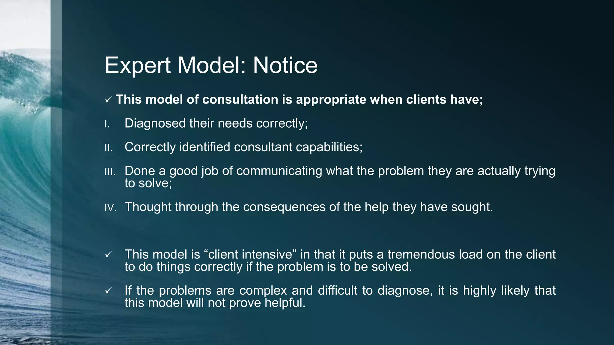 Expert Model: Notice
 This model of consultation is appropriate when clients have;
I. Diagnosed their needs correctly;
II. Correctly identified consultant capabilities;
III. Done a good job of communicating what the problem they are actually trying
to solve;
IV. Thought through the consequences of the help they have sought.
 This model is “client intensive” in that it puts a tremendous load on the client
to do things correctly if the problem is to be solved.
 If the problems are complex and difficult to diagnose, it is highly likely that
this model will not prove helpful.
 