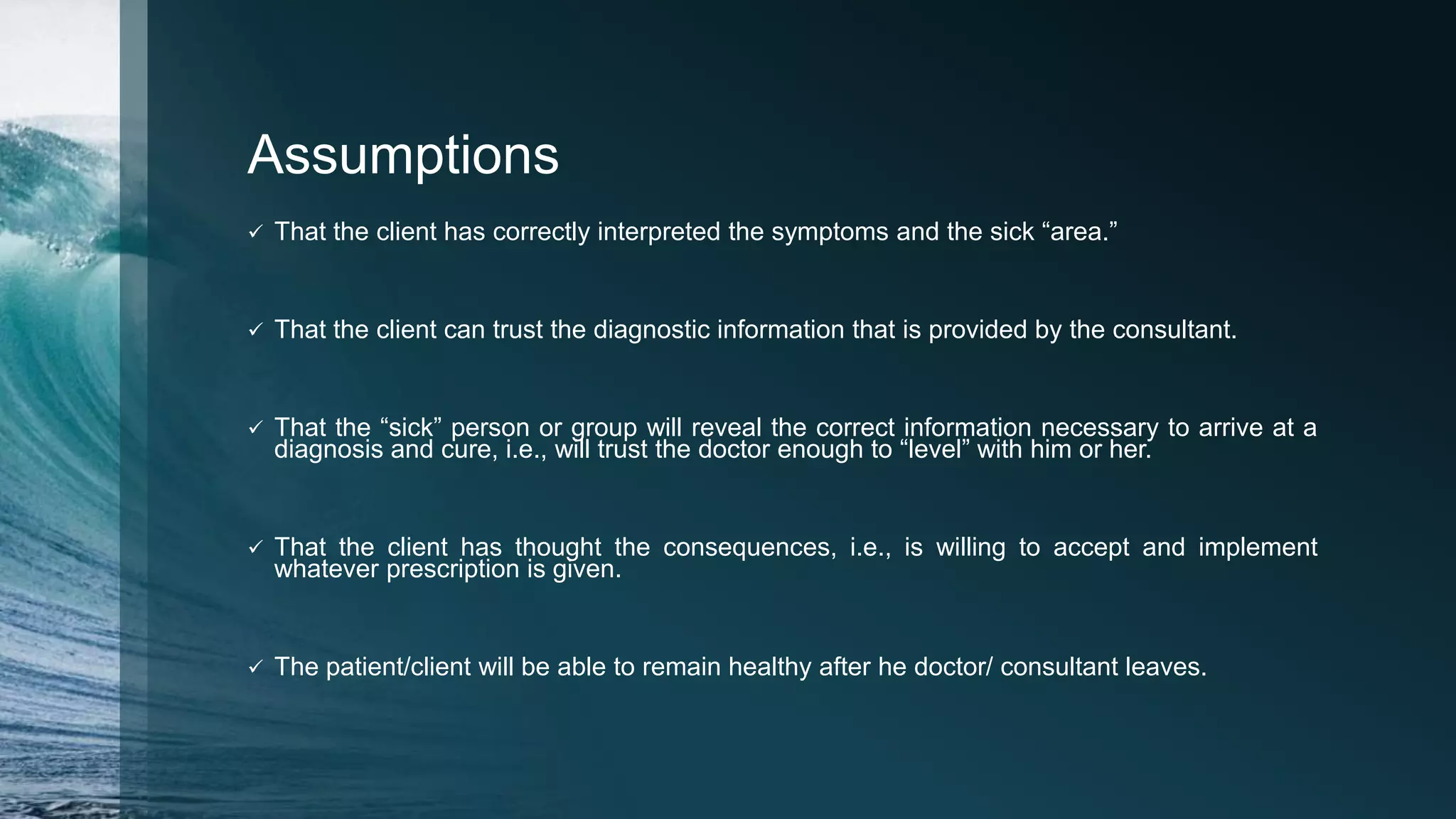 Assumptions
 That the client has correctly interpreted the symptoms and the sick “area.”
 That the client can trust the diagnostic information that is provided by the consultant.
 That the “sick” person or group will reveal the correct information necessary to arrive at a
diagnosis and cure, i.e., will trust the doctor enough to “level” with him or her.
 That the client has thought the consequences, i.e., is willing to accept and implement
whatever prescription is given.
 The patient/client will be able to remain healthy after he doctor/ consultant leaves.
 