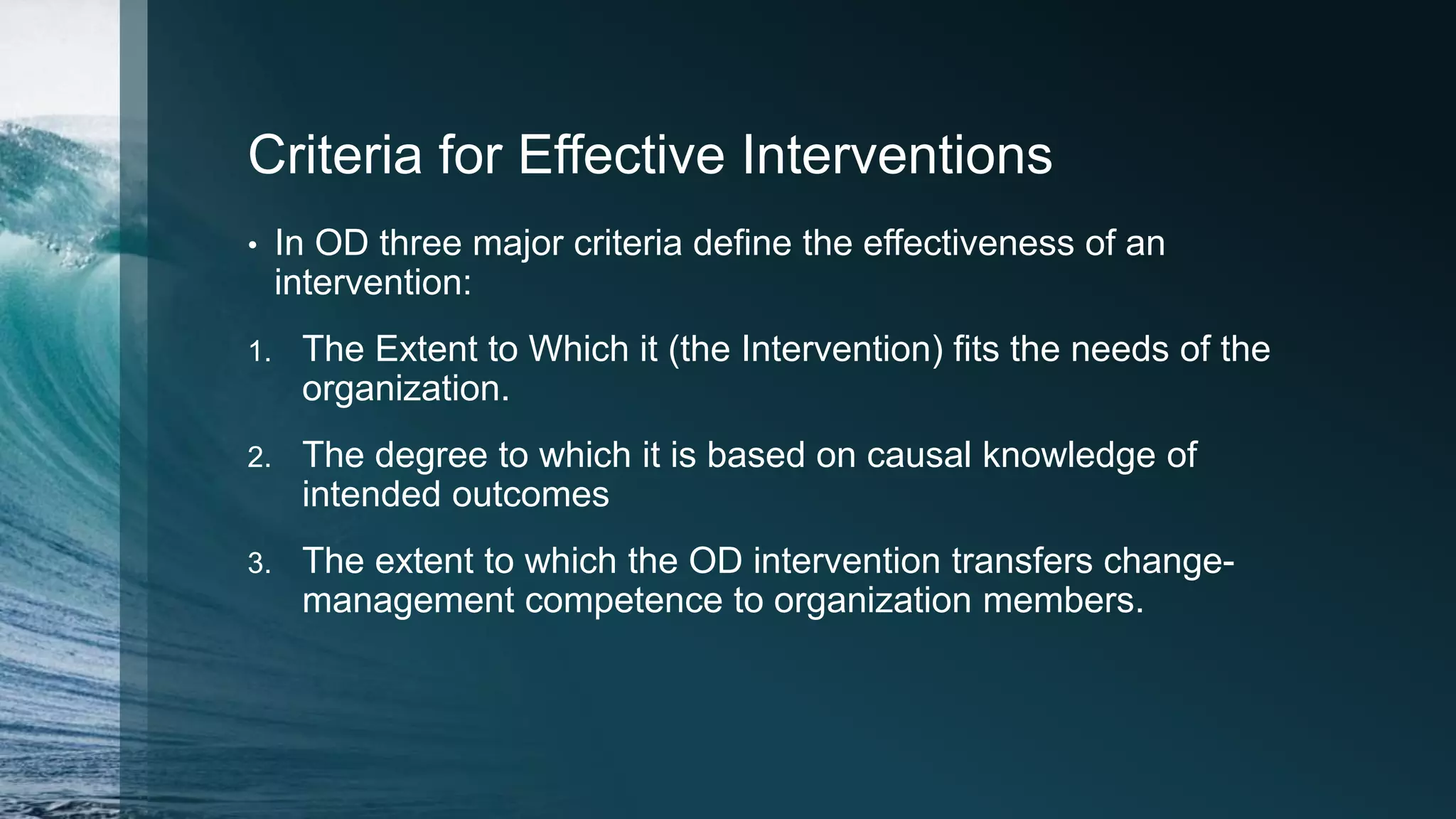 Criteria for Effective Interventions
• In OD three major criteria define the effectiveness of an
intervention:
1. The Extent to Which it (the Intervention) fits the needs of the
organization.
2. The degree to which it is based on causal knowledge of
intended outcomes
3. The extent to which the OD intervention transfers change-
management competence to organization members.
 