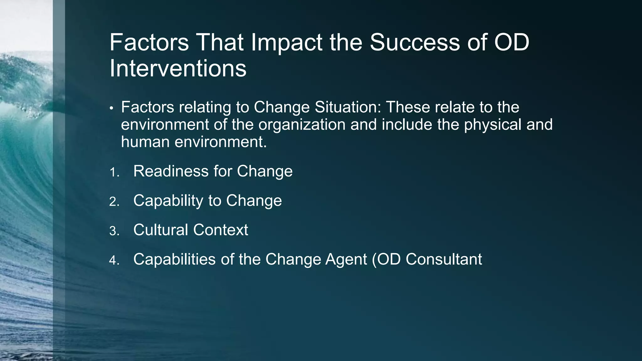 Factors That Impact the Success of OD
Interventions
• Factors relating to Change Situation: These relate to the
environment of the organization and include the physical and
human environment.
1. Readiness for Change
2. Capability to Change
3. Cultural Context
4. Capabilities of the Change Agent (OD Consultant
 