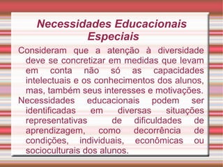 Necessidades Educacionais
Especiais
Consideram que a atenção à diversidade
deve se concretizar em medidas que levam
em conta não só as capacidades
intelectuais e os conhecimentos dos alunos,
mas, também seus interesses e motivações.
Necessidades educacionais podem ser
identificadas em diversas situações
representativas de dificuldades de
aprendizagem, como decorrência de
condições, individuais, econômicas ou
socioculturais dos alunos.
 