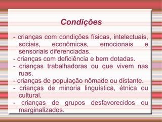 Condições
- crianças com condições físicas, intelectuais,
sociais, econômicas, emocionais e
sensoriais diferenciadas.
- crianças com deficiência e bem dotadas.
- crianças trabalhadoras ou que vivem nas
ruas.
- crianças de população nômade ou distante.
- crianças de minoria linguística, étnica ou
cultural.
- crianças de grupos desfavorecidos ou
marginalizados.
 