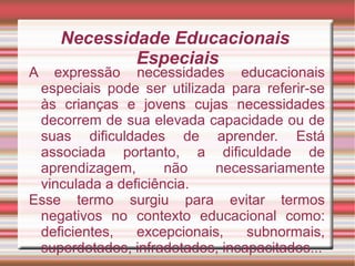 Necessidade Educacionais
Especiais
A expressão necessidades educacionais
especiais pode ser utilizada para referir-se
às crianças e jovens cujas necessidades
decorrem de sua elevada capacidade ou de
suas dificuldades de aprender. Está
associada portanto, a dificuldade de
aprendizagem, não necessariamente
vinculada a deficiência.
Esse termo surgiu para evitar termos
negativos no contexto educacional como:
deficientes, excepcionais, subnormais,
superdotados, infradotados, incapacitados...
 