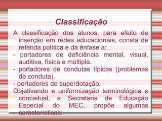 Classificação
A classificação dos alunos, para efeito de
inserção em redes educacionais, consta de
referida política e dá ênfase a:
- portadores de deficiência mental, visual,
auditiva, física e múltipla.
- portadores de condutas típicas (problemas
de conduta).
- portadores de superdotação.
Objetivando a uniformização terminológica e
conceitual, a Secretaria de Educação
Especial do MEC, propõe algumas
características:
 