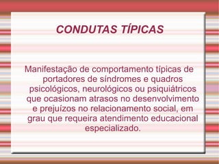 CONDUTAS TÍPICAS
Manifestação de comportamento típicas de
portadores de síndromes e quadros
psicológicos, neurológicos ou psiquiátricos
que ocasionam atrasos no desenvolvimento
e prejuízos no relacionamento social, em
grau que requeira atendimento educacional
especializado.
 
