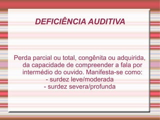 DEFICIÊNCIA AUDITIVA
Perda parcial ou total, congênita ou adquirida,
da capacidade de compreender a fala por
intermédio do ouvido. Manifesta-se como:
- surdez leve/moderada
- surdez severa/profunda
 