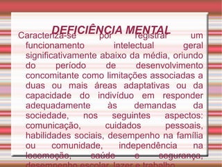 DEFICIÊNCIA MENTALCaracteriza-se por registrar um
funcionamento intelectual geral
significativamente abaixo da média, oriundo
do período de desenvolvimento
concomitante como limitações associadas a
duas ou mais áreas adaptativas ou da
capacidade do indivíduo em responder
adequadamente às demandas da
sociedade, nos seguintes aspectos:
comunicação, cuidados pessoais,
habilidades sociais, desempenho na família
ou comunidade, independência na
locomoção, saúde e segurança,
 