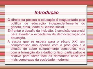 Introdução
O direito da pessoa a educação é resguardado pela
política de educação independentemente do
gênero, etnia, idade ou classe social.
Enfrentar o desafio da inclusão, é condição essencial
para atender à expectativa de democratização da
educação.
A escola que se espera para o século XXI tem
compromisso não apenas com a produção e a
difusão do saber culturalmente construído, mas
com a formação do cidadão crítico, participativo e
criativo para fazer face às demandas cada vez
mais complexas da sociedade moderna
 
