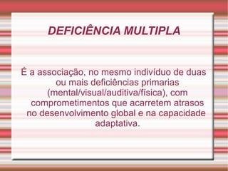 DEFICIÊNCIA MULTIPLA
É a associação, no mesmo indivíduo de duas
ou mais deficiências primarias
(mental/visual/auditiva/física), com
comprometimentos que acarretem atrasos
no desenvolvimento global e na capacidade
adaptativa.
 