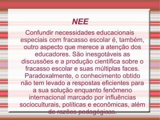 NEE
Confundir necessidades educacionais
especiais com fracasso escolar é, também,
outro aspecto que merece a atenção dos
educadores. São inesgotáveis as
discussões e a produção científica sobre o
fracasso escolar e suas múltiplas faces.
Paradoxalmente, o conhecimento obtido
não tem levado a respostas eficientes para
a sua solução enquanto fenômeno
internacional marcado por influências
socioculturais, políticas e econômicas, além
de razões pedagógicas.
 