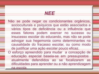 NEE
Não se pode negar os condicionantes orgânicos,
socioculturais e psíquicos que estão associados a
vários tipos de deficiência ou a influência que
esses fatores podem exercer no sucesso ou
insucesso escolar do educando, mas não se pode
advogar sua hegemonia como determinantes na
causalidade do fracasso escolar, ou como modo
de justificar uma ação escolar pouco eficaz.
O esforço apreendido para mudar a concepção de
educação especial baseia-se em pressupostos
atualmente defendidos ao se focalizarem as
dificuldades para aprender ou a não aprendizagem
na escola.
 