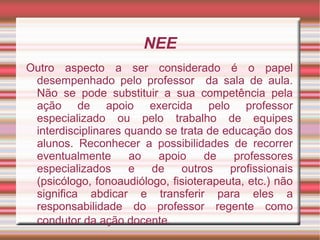 NEE
Outro aspecto a ser considerado é o papel
desempenhado pelo professor da sala de aula.
Não se pode substituir a sua competência pela
ação de apoio exercida pelo professor
especializado ou pelo trabalho de equipes
interdisciplinares quando se trata de educação dos
alunos. Reconhecer a possibilidades de recorrer
eventualmente ao apoio de professores
especializados e de outros profissionais
(psicólogo, fonoaudiólogo, fisioterapeuta, etc.) não
significa abdicar e transferir para eles a
responsabilidade do professor regente como
condutor da ação docente.
 