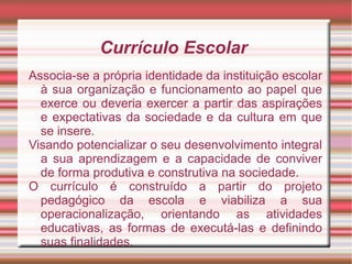 Currículo Escolar
Associa-se a própria identidade da instituição escolar
à sua organização e funcionamento ao papel que
exerce ou deveria exercer a partir das aspirações
e expectativas da sociedade e da cultura em que
se insere.
Visando potencializar o seu desenvolvimento integral
a sua aprendizagem e a capacidade de conviver
de forma produtiva e construtiva na sociedade.
O currículo é construído a partir do projeto
pedagógico da escola e viabiliza a sua
operacionalização, orientando as atividades
educativas, as formas de executá-las e definindo
suas finalidades.
 