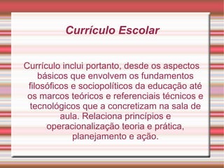 Currículo Escolar
Currículo inclui portanto, desde os aspectos
básicos que envolvem os fundamentos
filosóficos e sociopolíticos da educação até
os marcos teóricos e referenciais técnicos e
tecnológicos que a concretizam na sala de
aula. Relaciona princípios e
operacionalização teoria e prática,
planejamento e ação.
 