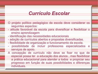 Currículo Escolar
O projeto político pedagógico da escola deve considerar os
seguintes aspectos:
- atitude favorável da escola para diversificar e flexibilizar o
ensino aprendizagem
- identificação das necessidades educacionais
- adoção de currículos abertos e propostas diversificadas.
- flexibilidade de organização e funcionamento da escola.
- possibilidade de incluir professores especializados e
serviços de apoio.
A concepção de currículo não deve se fixar no que de
especial possa ter a educação dos alunos , mas flexibilizar
a prática educacional para atender a todos e propiciar seu
progresso em função de suas possibilidades e diferenças
individuais.
 