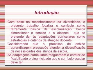 Introdução
Com base no reconhecimento da diversidade, o
presente trabalho focaliza o currículo como
ferramenta básica da escolarização; busca
dimensionar o sentido e o alcance que se
pretende dar às adaptações curriculares como
estratégias e critérios da atuação docente;
Considerando que o processo de ensino
aprendizagem pressupõe atender a diversificação
de necessidades dos alunos da escola.
As adaptações curriculares resguardam o caráter de
flexibilidade e dinamicidade que o currículo escolar
deve ter.
 