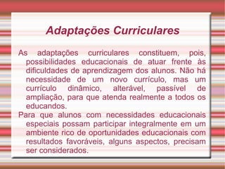 Adaptações Curriculares
As adaptações curriculares constituem, pois,
possibilidades educacionais de atuar frente às
dificuldades de aprendizagem dos alunos. Não há
necessidade de um novo currículo, mas um
currículo dinâmico, alterável, passível de
ampliação, para que atenda realmente a todos os
educandos.
Para que alunos com necessidades educacionais
especiais possam participar integralmente em um
ambiente rico de oportunidades educacionais com
resultados favoráveis, alguns aspectos, precisam
ser considerados.
 