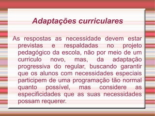 Adaptações curriculares
As respostas as necessidade devem estar
previstas e respaldadas no projeto
pedagógico da escola, não por meio de um
curriculo novo, mas, da adaptação
progressiva do regular, buscando garantir
que os alunos com necessidades especiais
participem de uma programação tão normal
quanto possível, mas considere as
especificidades que as suas necessidades
possam requerer.
 