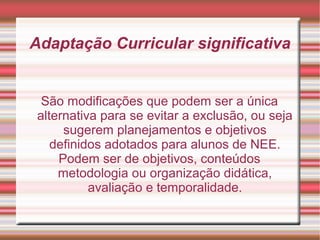 Adaptação Curricular significativa
São modificações que podem ser a única
alternativa para se evitar a exclusão, ou seja
sugerem planejamentos e objetivos
definidos adotados para alunos de NEE.
Podem ser de objetivos, conteúdos
metodologia ou organização didática,
avaliação e temporalidade.
 